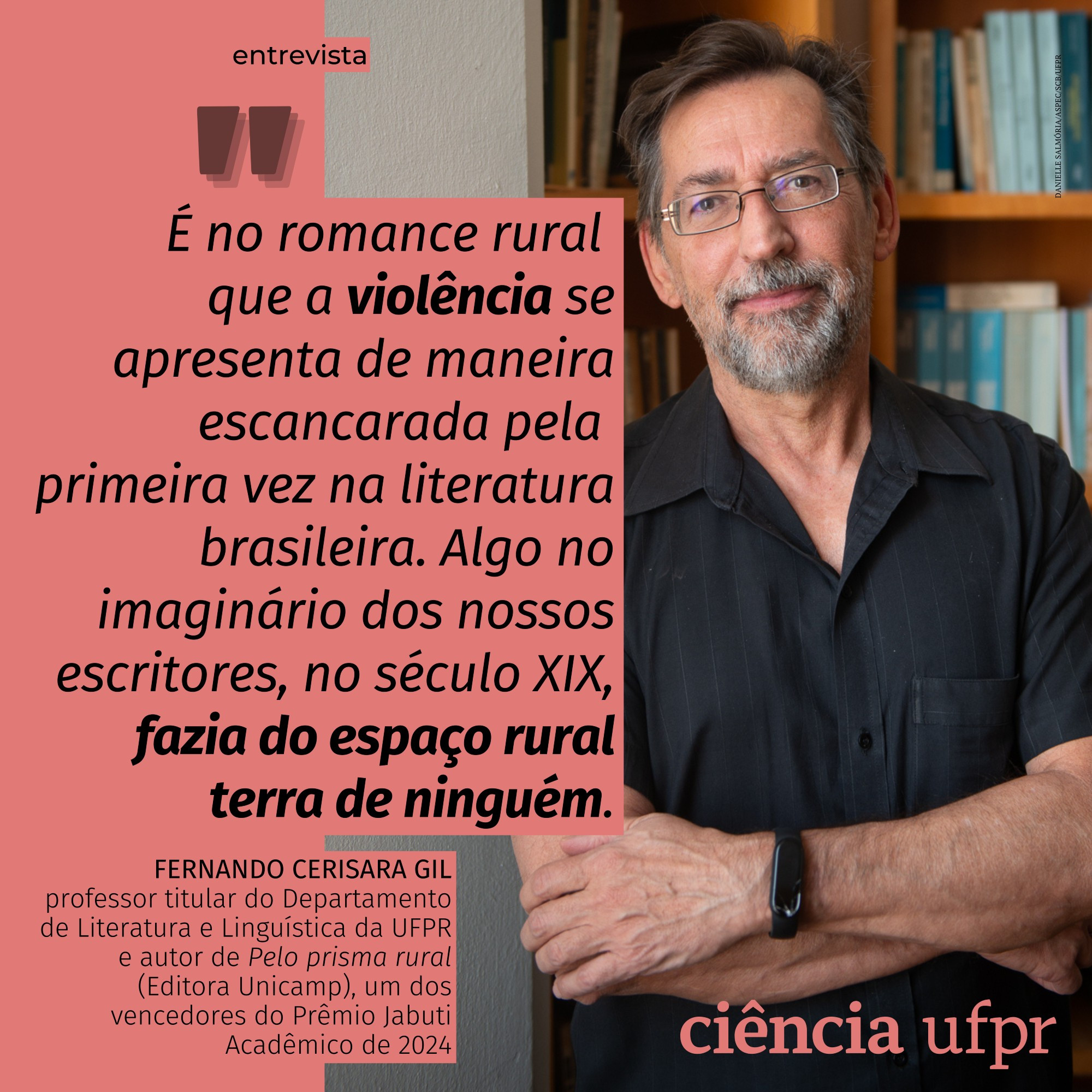 Cartão com fundo vermelho rosado em tom claro, com uma foto de Fernando Cerisara Gil, professor titular do Departamento de Literatura e Linguística da Universidade Federal do Paraná e autor do livro "Pelo prisma rural" (Editora Unicamp), um dos vencedores do Prêmio Jabuti Acadêmico de 2024. O cartão destaca a seguinte frase de Gil: "É no romance rural que a violência se apresenta de maneira escancarada pela primeira vez na literatura brasileira. Algo no imaginário dos nossos escritores, no século XIX, fazia do espaço rural terra de ninguém." A frase é tirada de uma entrevista à revista Ciência UFPR e pode ser lida em www.ciencia.ufpr.br. A foto é de Marcos Solivan.