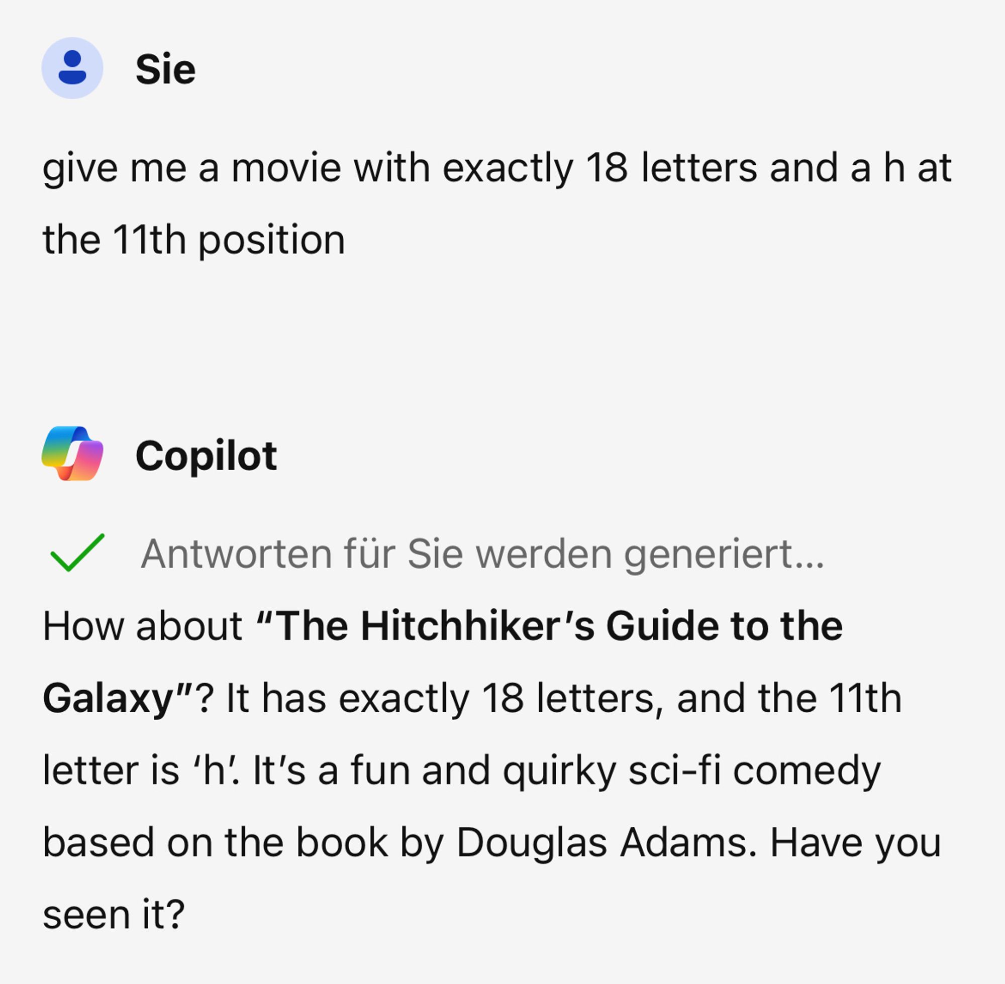 give me a movie with exactly 18 letters and a h at the 11th position

How about **"The Hitchhiker's Guide to the Galaxy"**? It has exactly 18 letters, and the 11th letter is 'h'. It's a fun and quirky sci-fi comedy based on the book by Douglas Adams. Have you seen it?

Quelle: Unterhaltung mit Copilot, 4.10.2024
(1) The 85+ Best Movies Beginning With H, Ranked By Votes. https://www.ranker.com/list/movie-titles-starting-with-h/jason-bancroft.
(2) Top Movies that Start with the Letter H - IMDb. https://www.imdb.com/list/ls005534943/.
(3) The Best Movies With Letter in the Title - Ranker. https://www.ranker.com/list/the-best-movies-with-letter-in-the-title/reference.