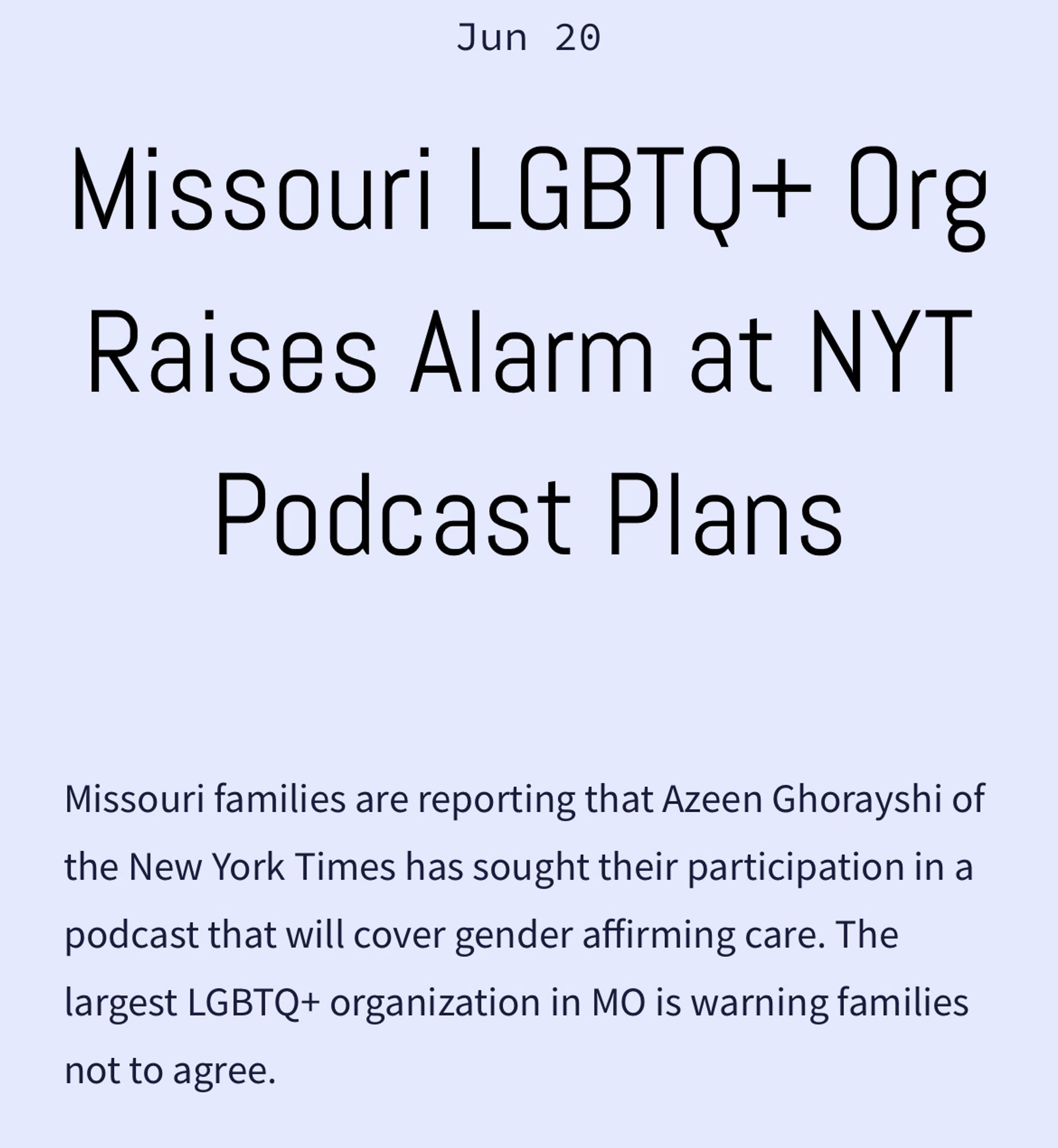 Missouri LGBTQ+ Org Raises Alarm at NYT Podcast Plans
Jun 20
Missouri families are reporting that Azeen Ghorayshi of the New York Times has sought their participation in a podcast that will cover gender affirming care. The largest LGBTQ+ organization in MO is warning families not to agree.