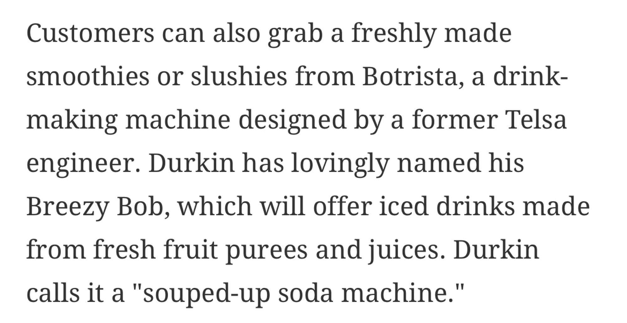 Customers can also grab a freshly made smoothies or slushies from Botrista, a drink-making machine designed by a former Telsa engineer. Durkin has lovingly named his Breezy Bob, which will offer iced drinks made from fresh fruit purees and juices. Durkin calls it a "souped-up soda machine."