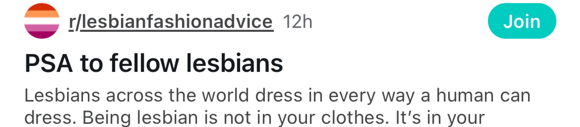 r/lesbianfashion advice

PSA to fellow lesbians 

Lesbians across the world dress in every way a human can dress. Being lesbian is not in your clothes