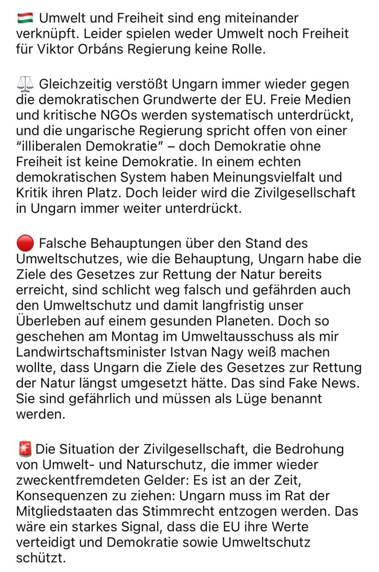 Text:
Umwelt und Freiheit sind eng miteinander verknüpft. Leider spielen weder Umwelt noch Freiheit für Viktor Orbans Regierung keine Rolle. Gleichzeitig verstößt Ungarn immer wieder gegen die demokratischen Grundwerte der EU. Freie Medien und kritische NGOs werden systematisch unterdrückt, und die ungarische Regierung spricht offen von einer "illiberalen Demokratie" - doch Demokratie ohne Freiheit ist keine Demokratie. In einem echten demokratischen System haben Meinungsvielfalt und Kritik ihren Platz. Doch leider wird die Zivilgesellschaft in Ungarn immer weiter unterdrückt. Falsche Behauptungen über den Stand des Umweltschutzes, wie die Behauptung, Ungarn habe die Ziele des Gesetzes zur Rettung der Natur bereits erreicht, sind schlicht weg falsch und gefährden auch den Umweltschutz und damit langfristig unser Uberleben auf einem gesunden Planeten. Doch so geschehen am Montag im Umweltausschuss als mir Landwirtschaftsminister Istvan Nagy weiß machen wollte, dass Ungarn die Ziele des Gesetzes zur Rettung der Natur längst umgesetzt hätte. Das sind Fake News. Sie sind gefährlich und müssen als Lüge benannt werden. Die Situation der Zivilgesellschaft, die Bedrohung von Umwelt- und Naturschutz, die immer wieder zweckentfremdeten Gelder: Es ist an der Zeit, Konsequenzen zu ziehen: Ungarn muss im Rat der Mitgliedstaaten das Stimmrecht entzogen werden. Das wäre ein starkes Signal, dass die EU ihre Werte verteidigt und Demokratie sowie Umweltschutz schützt.