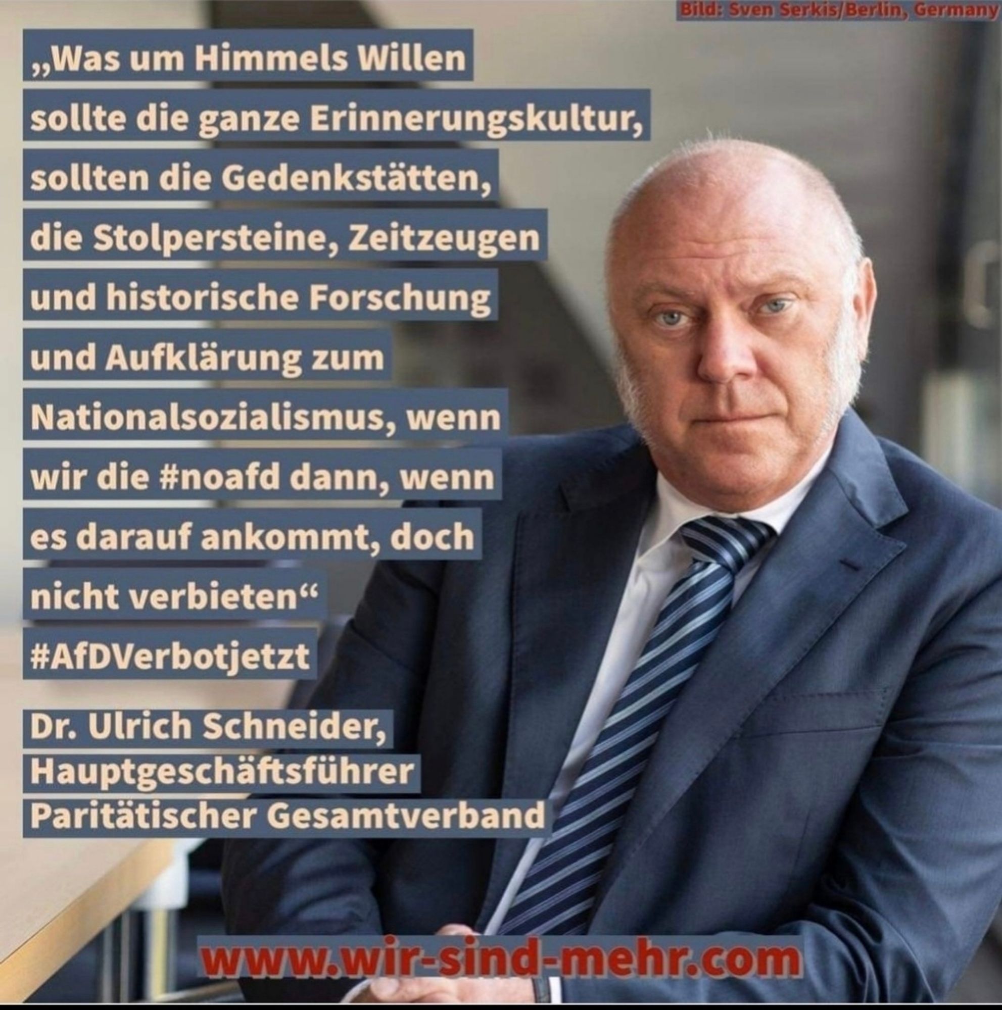 Meme:
Ein Foto von Dr. Ulrich Schneider und daneben der Text:

" Was um Himmels Willen
sollte die ganze Erinnerungskultur,
sollten die Gedenkstätten,
die Stolpersteine, Zeitzeugen
und historische Forschung
und Aufklärung zum
Nationalsozialismus, wenn
wir die #noafd dann, wenn
es darauf ankommt, doch
nicht verbieten"

#AfDVerbotjetzt
Dr. Ulrich Schneider,
Hauptgeschäftsführer
Paritätischer Gesamtverband


Bild: Sven Serkis Berlin, Germany