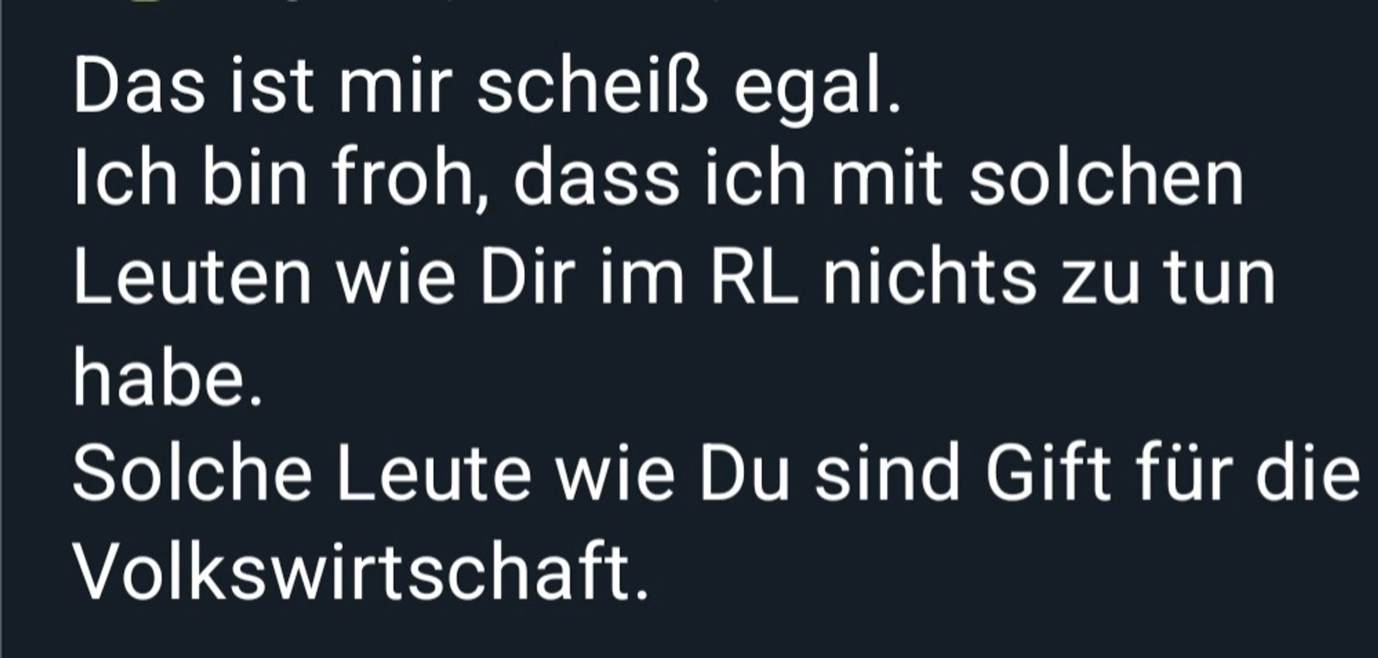 Screenshot:

Das ist mir scheiß egal.
Ich bin froh, dass ich mit solchen
Leuten wie Dir im RL nichts zu tun
habe.
Solche Leute wie Du sind Gift für die
Volkswirtschaft.