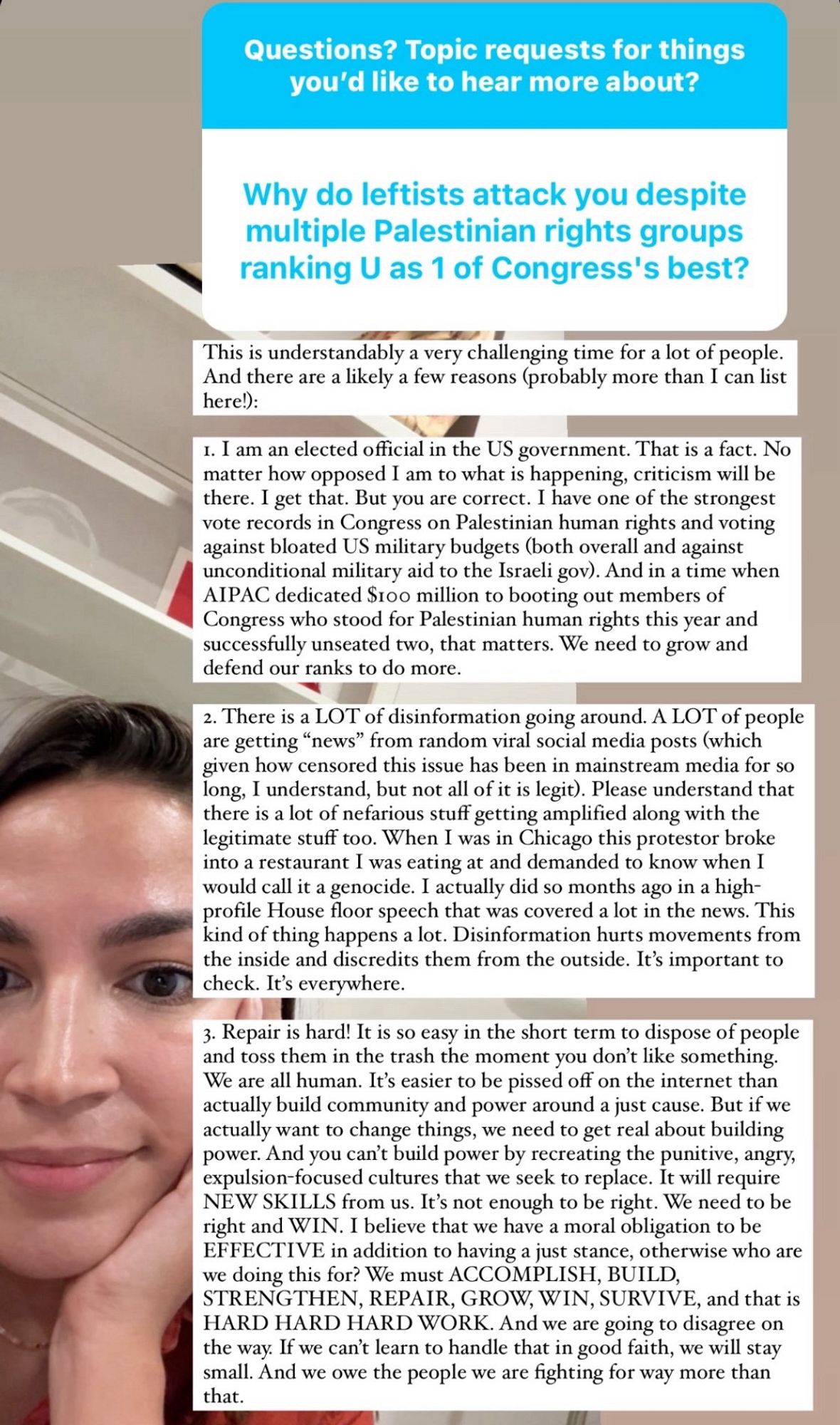 Why do leftists attack you despite multiple Palestinian rights groups ranking U as 1 of Congress's best?
This is understandably a very challenging time for a lot of people.
And there are a likely a few reasons (probably more than I can list here!):
1. I am an elected official in the US government. That is a fact. No matter how opposed I am to what is happening, criticism will be there. I get that. But you are correct. I have one of the strongest vote records in Congress on Palestinian human rights and voting against bloated US military budgets (both overall and against unconditional military aid to the Israeli gov). And in a time when AIPAC dedicated Stoo million to booting out members of Congress who stood for Palestinian human rights this year and successfully unseated two, that matters. We need to grow and defend our ranks to do more.
2. There is a LOT of disinformation going around. A LOT of people are getting "news" from random viral social media posts (which given how censored th