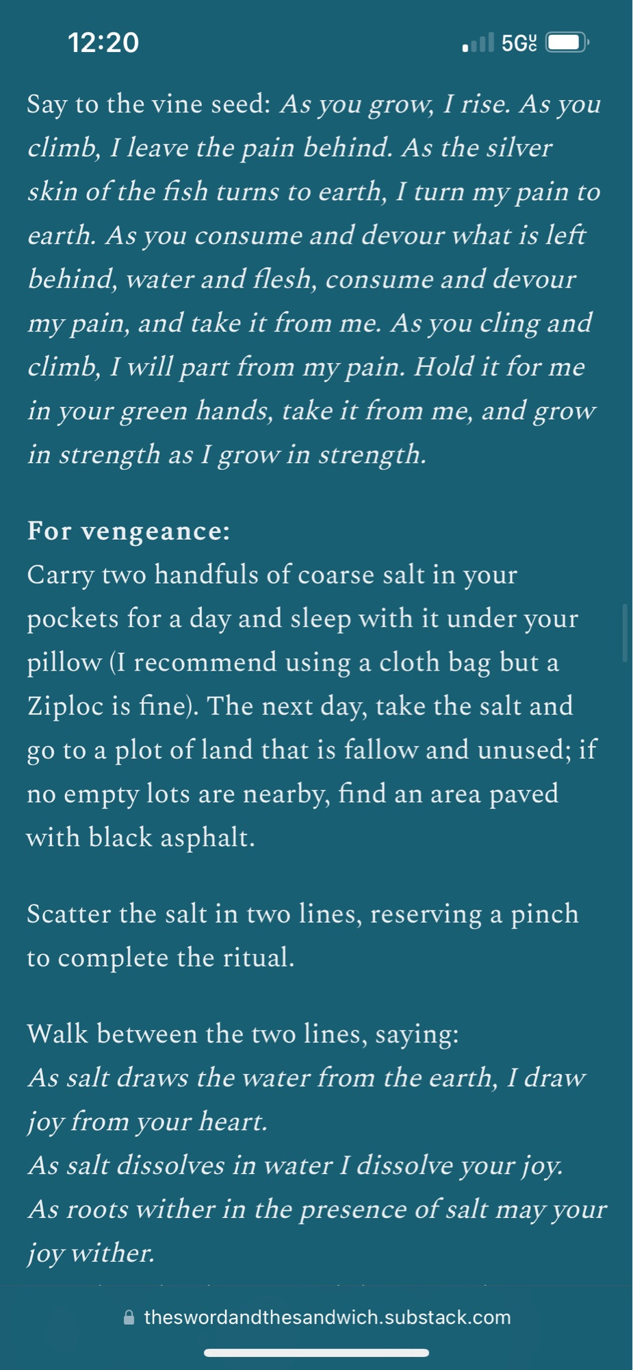 Say to the vine seed: As you grow, I rise. As you climb, I leave the pain behind. As the silver skin of the fish turns to earth, I turn my pain to earth. As you consume and devour what is left behind, water and flesh, consume and devour my pain, and take it from me. As you cling and climb, I will part from my pain. Hold it for me in your green hands, take it from me, and grow in strength as I grow in strength.

For vengeance:
Carry two handfuls of coarse salt in your pockets for a day and sleep with it under your pillow (I recommend using a cloth bag but a Ziploc is fine). The next day, take the salt and go to a plot of land that is fallow and unused; if no empty lots are nearby, find an area paved with black asphalt.

Scatter the salt in two lines, reserving a pinch to complete the ritual.