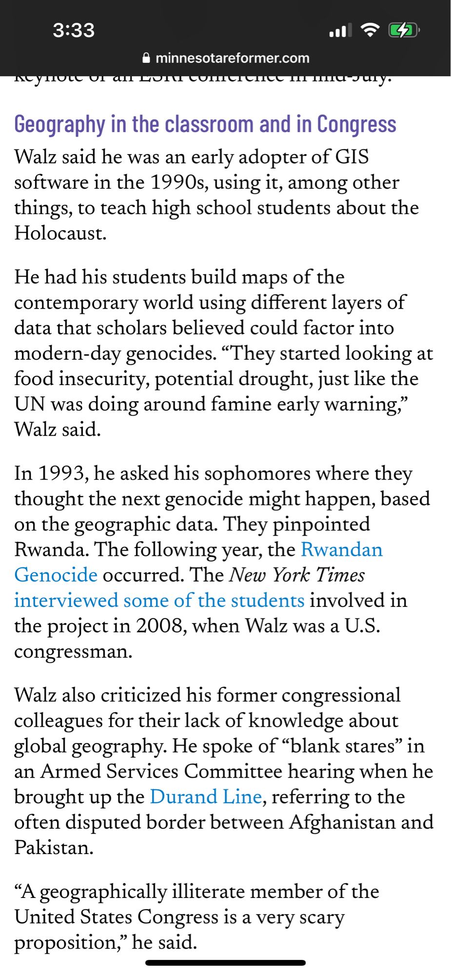 Geography in the classroom and in Congress
Walz said he was an early adopter of GIS software in the 1990s, using it, among other things, to teach high school students about the Holocaust.

He had his students build maps of the contemporary world using different layers of data that scholars believed could factor into modern-day genocides. “They started looking at food insecurity, potential drought, just like the UN was doing around famine early warning,” Walz said. 

In 1993, he asked his sophomores where they thought the next genocide might happen, based on the geographic data. They pinpointed Rwanda. The following year, the Rwandan Genocide occurred. The New York Times interviewed some of the students involved in the project in 2008, when Walz was a U.S. congressman.

Walz also criticized his former congressional colleagues for their lack of knowledge about global geography. He spoke of “blank stares” in an Armed Services Committee hearing when he brought up the Durand Line, referring