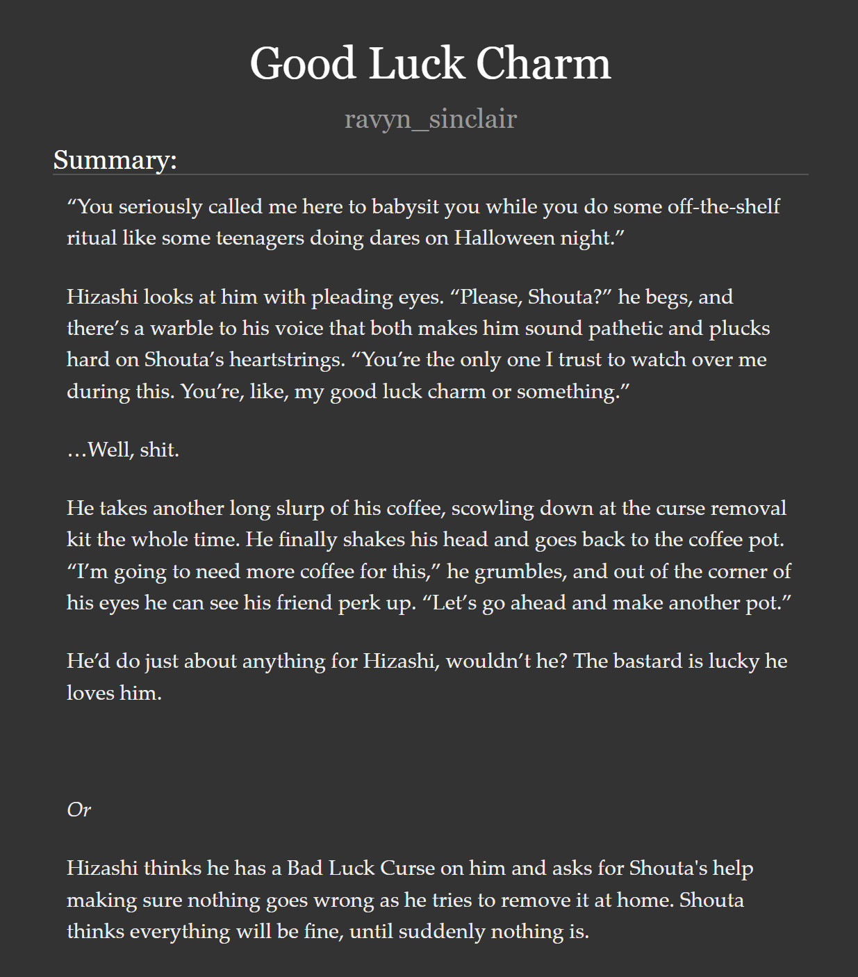 A screenshot of the title and summary of a fic.

"Good Luck Charm" by Ravyn Sinclair.

“You seriously called me here to babysit you while you do some off-the-shelf ritual like some teenagers doing dares on Halloween night.”

Hizashi looks at him with pleading eyes. “Please, Shouta?” he begs, and there’s a warble to his voice that both makes him sound pathetic and plucks hard on Shouta’s heartstrings. “You’re the only one I trust to watch over me during this. You’re, like, my good luck charm or something.”

…Well, shit.

He takes another long slurp of his coffee, scowling down at the curse removal kit the whole time. He finally shakes his head and goes back to the coffee pot. “I’m going to need more coffee for this,” he grumbles, and out of the corner of his eyes he can see his friend perk up. “Let’s go ahead and make another pot.”

He’d do just about anything for Hizashi, wouldn’t he? The bastard is lucky he loves him.

 

Or

 

Hizashi thinks he has a Bad Luck Curse on him and asks for Shouta's help making sure nothing goes wrong as he tries to remove it at home. Shouta thinks everything will be fine, until suddenly nothing is.