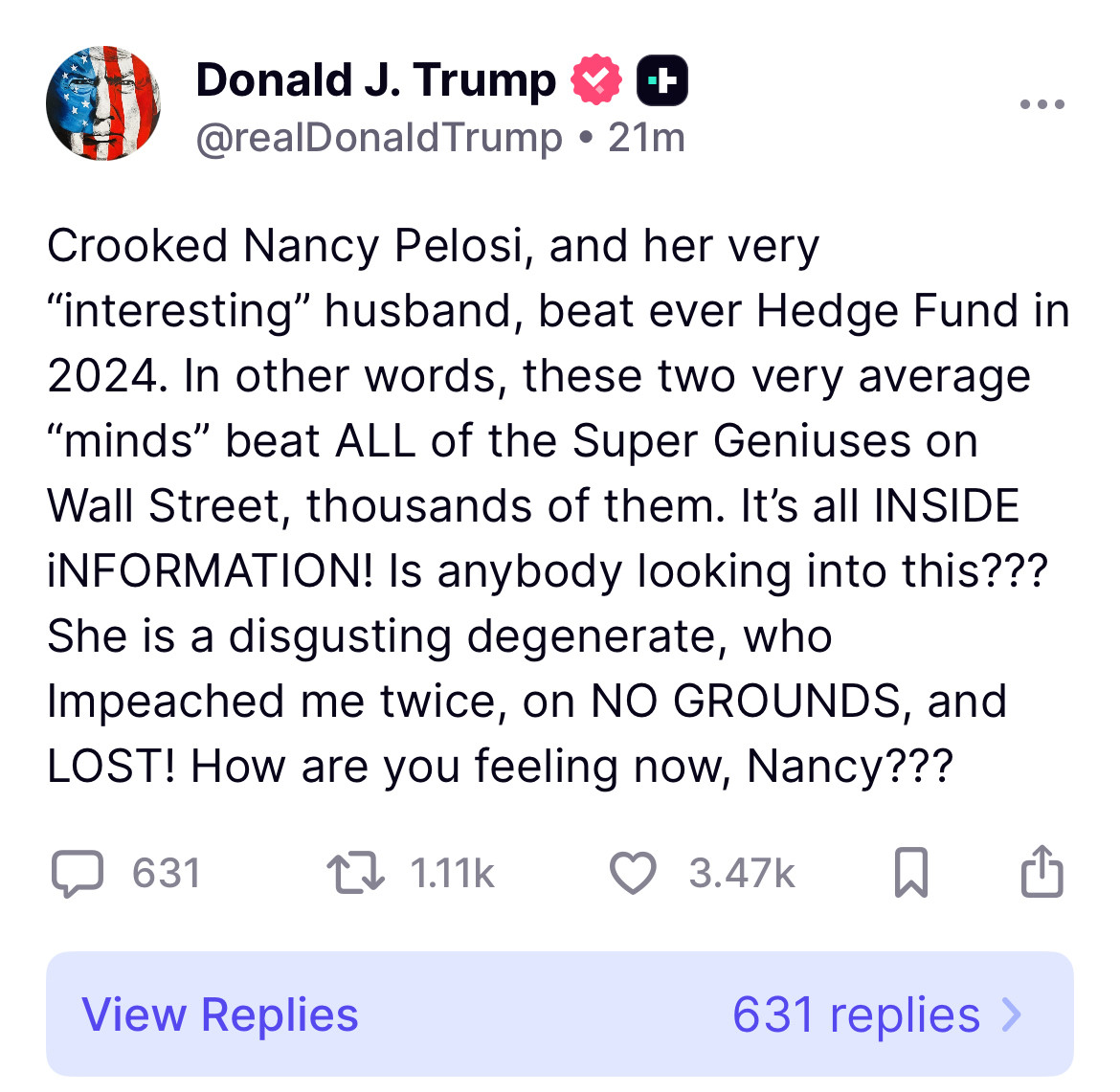 Crooked Nancy Pelosi, and her very “interesting” husband, beat ever Hedge Fund in 2024. In other words, these two very average “minds” beat ALL of the Super Geniuses on Wall Street, thousands of them. It’s all INSIDE iNFORMATION! Is anybody looking into this??? She is a disgusting degenerate, who Impeached me twice, on NO GROUNDS, and LOST! How are you feeling now, Nancy???