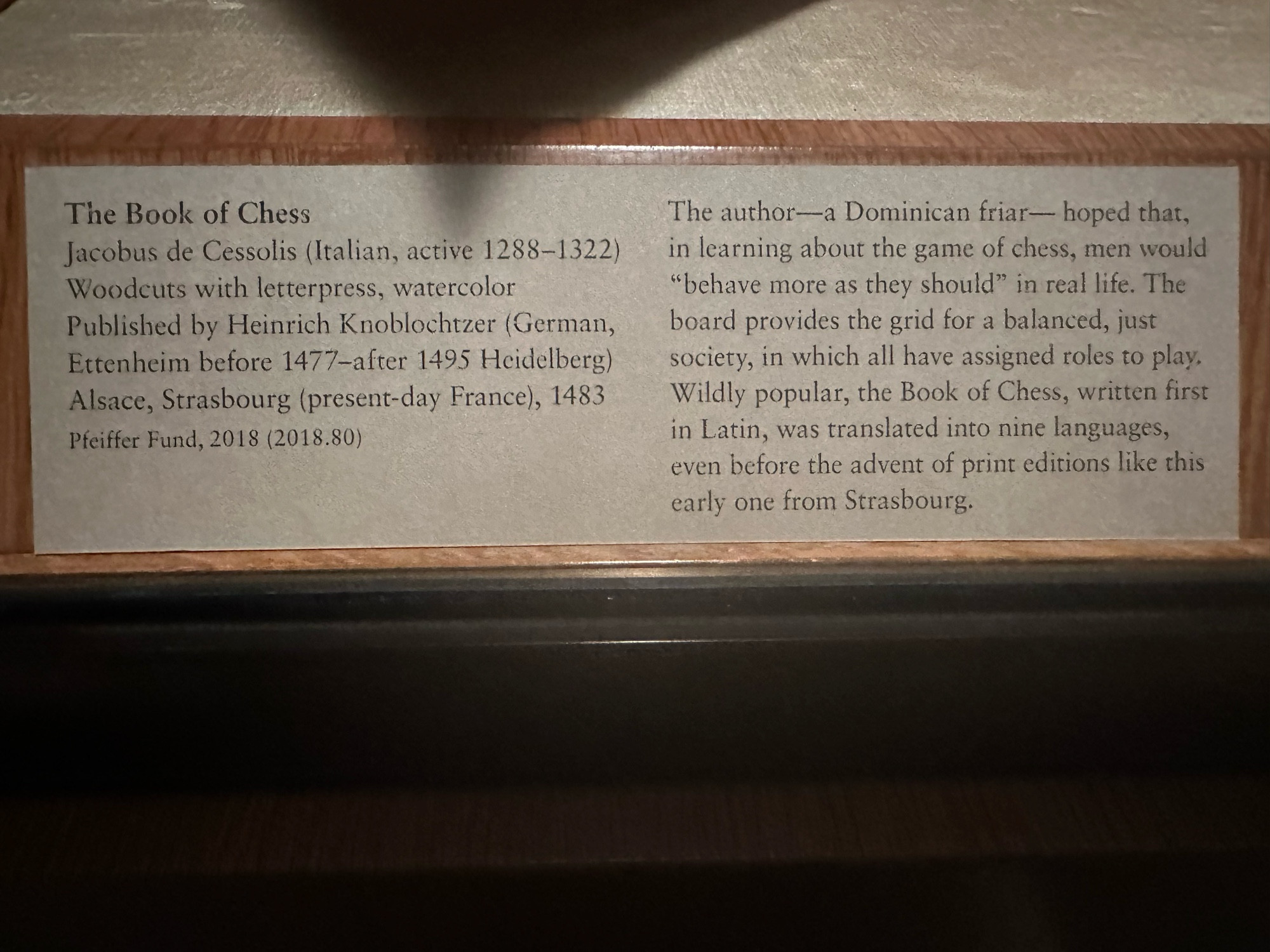 The Book of Chess
Jacobus de Cessolis (Italian, active 1288-1322)
Woodcuts with letterpress, watercolor
Published by Heinrich Knoblochtzer (German, Ettenheim before 1477-after 1495 Heidelberg) Alsace, Strasbourg (present-day France), 1483
Pfeiffer Fund, 2018 (2018.80)
The author—a Dominican friar— hoped that, in learning about the game of chess, men would
"behave more as they should" in real life. The board provides the grid for a balanced, just society, in which all have assigned roles to play, Wildly popular, the Book of Chess, written first in Latin, was translated into nine languages, even before the advent of print editions like this early one from Strasbourg