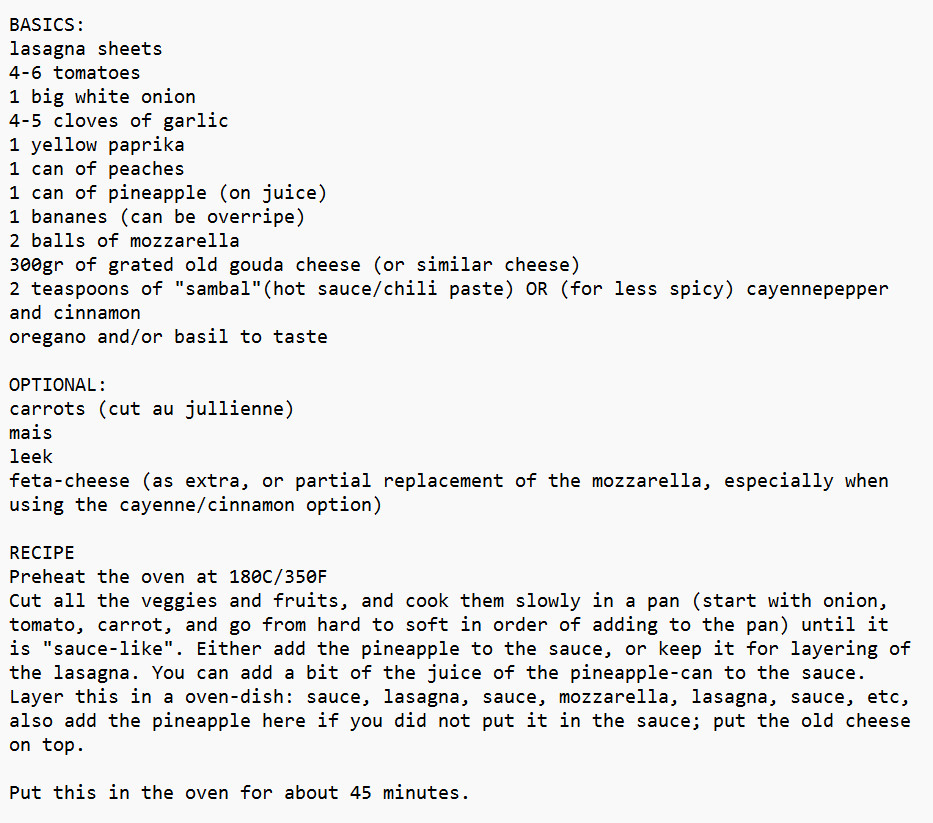 Fruitlasagna!

BASICS:
lasagna sheets
4-6 tomatoes
1 big white onion
4-5 cloves of garlic
1 yellow paprika
1 can of peaches
1 can of pineapple (on juice)
1 bananes (can be overripe)
2 balls of mozzarella
300gr of grated old gouda cheese (or similar cheese)
2 teaspoons of "sambal"(hot sauce/chili paste) OR (for less spicy) cayennepepper and cinnamon
oregano and/or basil to taste

OPTIONAL:
carrots (cut au jullienne)
mais
leek
feta-cheese (as extra, or partial replacement of the mozzarella, especially when using the cayenne/cinnamon option)

RECIPE
Preheat the oven at 180C/350F
Cut all the veggies and fruits, and cook them slowly in a pan (start with onion, tomato, carrot, and go from hard to soft in order of adding to the pan) until it is "sauce-like". Either add the pineapple to the sauce, or keep it for layering of the lasagna. You can add a bit of the juice of the pineapple-can to the sauce. 
Look for the rest of the recipe in the second tweet!