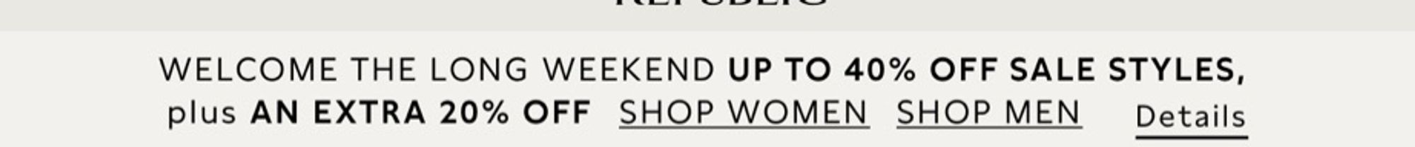 WELCOME THE LONG WEEKEND UP TO 40% OFF SALE STYLES, plus AN EXTRA 20% OFF SHOP WOMEN SHOP MEN
Details