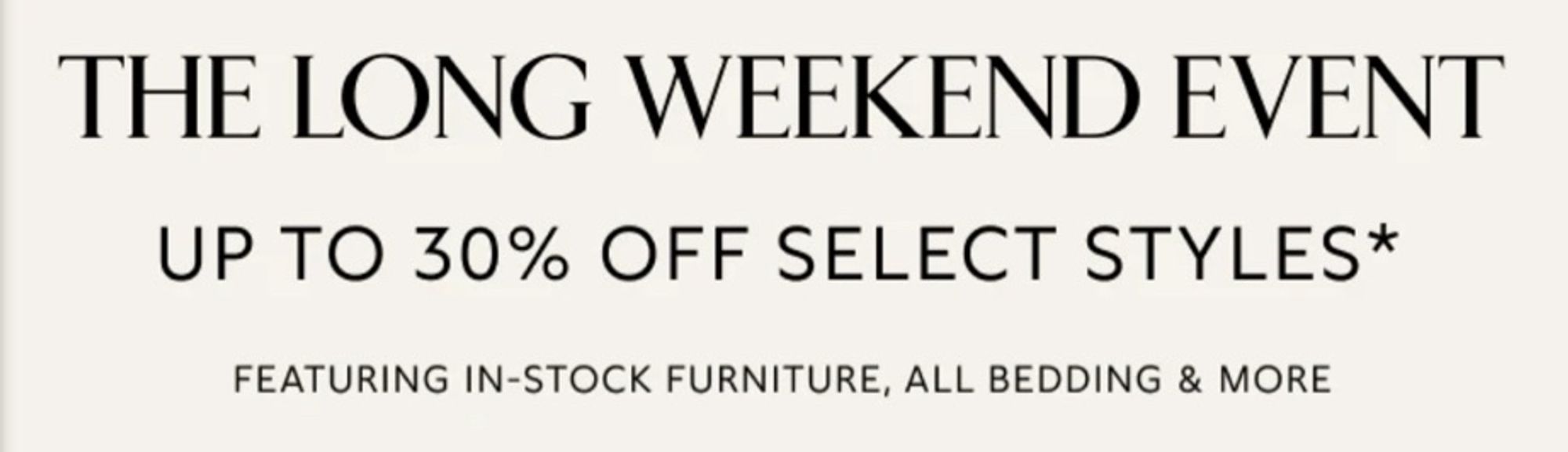 THE LONG WEEKEND EVENT
UP TO 30% OFF SELECT STYLES*
FEATURING IN-STOCK FURNITURE, ALL BEDDING & MORE