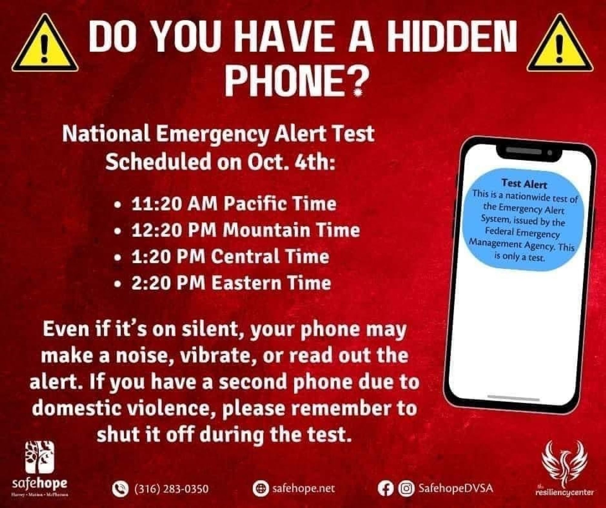 DO YOU HAVE A HIDDEN PHONE?
National Emergency Alert Test Scheduled on October 4th:

11:20 AM Pacific Time
12:20 PM Mountain Time
1:20 PM Central Time
2:20 PM Eastern Time

Even if it's on silent, your phone may make a noise, vibrate, or read out the alert. If you have a second phone due to domestic violence, please remember to shut it off during the test.

Below the graphic is contact info for safehope.net