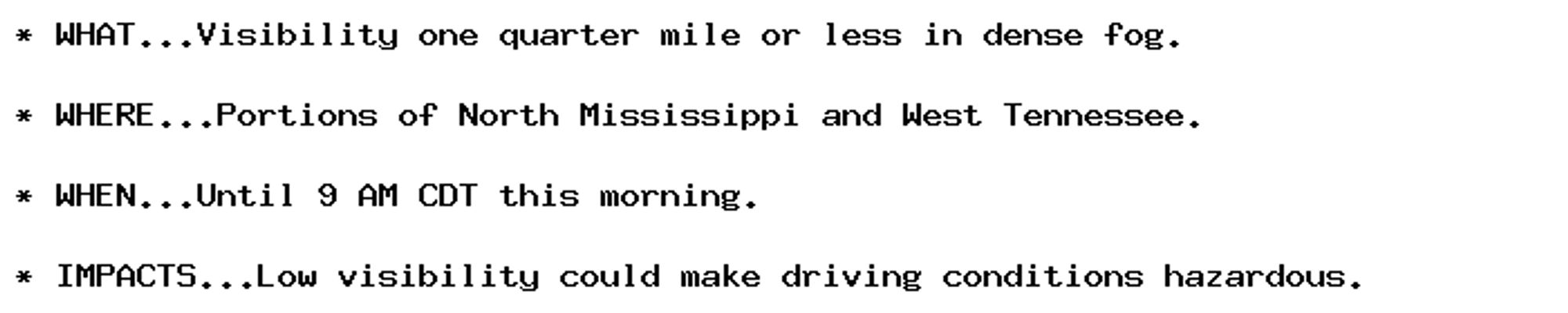 * WHAT...Visibility one quarter mile or less in dense fog.

* WHERE...Portions of North Mississippi and West Tennessee.

* WHEN...Until 9 AM CDT this morning.

* IMPACTS...Low visibility could make driving conditions hazardous.