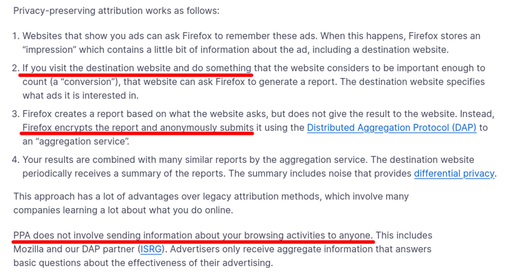 Screenshot from a mealy-mouthed Firefox support page.

Privacy-preserving attribution works as follows:

[…]

2. If you visit the destination website and do something that the website considers to be important enough to count (a “conversion”), that website can ask Firefox to generate a report. […]

3. Firefox creates a report based on what the website asks, but does not give the result to the website. Instead, Firefox encrypts the report and anonymously submits it using the Distributed Aggregation Protocol (DAP) to an “aggregation service”.

[…]

PPA does not involve sending information about your browsing activities to anyone. […]