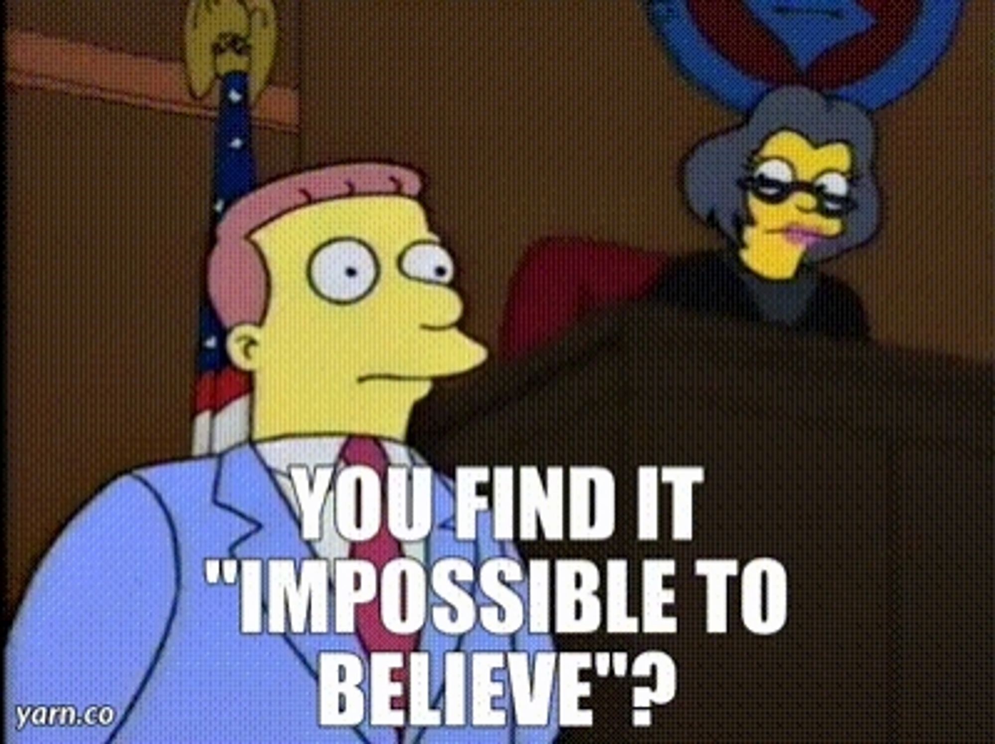 A scene from the Simpsons where a judge asks an inappropriately confident Lionel Hutz to clarify that he "rests his case" but captioned
You find it "impossible to believe"?