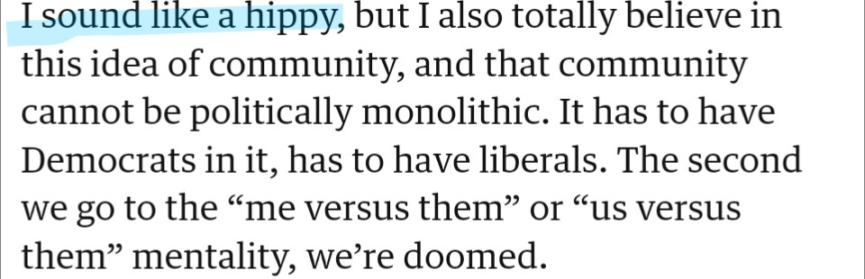 I sound like a hippy, but I also totally believe in this idea of community, and that community cannot be politically monolithic. It has to have Democrats in it, has to have liberals. The second we go to the “me versus them” or “us versus them” mentality, we’re doomed.