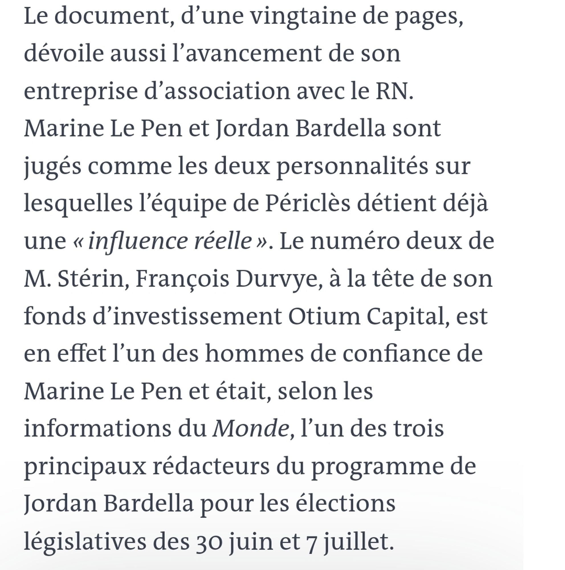 Le document, d’une vingtaine de pages, dévoile aussi l’avancement de son entreprise d’association avec le RN. Marine Le Pen et Jordan Bardella sont jugés comme les deux personnalités sur lesquelles l’équipe de Périclès détient déjà une « influence réelle ». Le numéro deux de M. Stérin, François Durvye, à la tête de son fonds d’investissement Otium Capital, est en effet l’un des hommes de confiance de Marine Le Pen et était, selon les informations du Monde, l’un des trois principaux rédacteurs du programme de Jordan Bardella pour les élections législatives des 30 juin et 7 juillet.