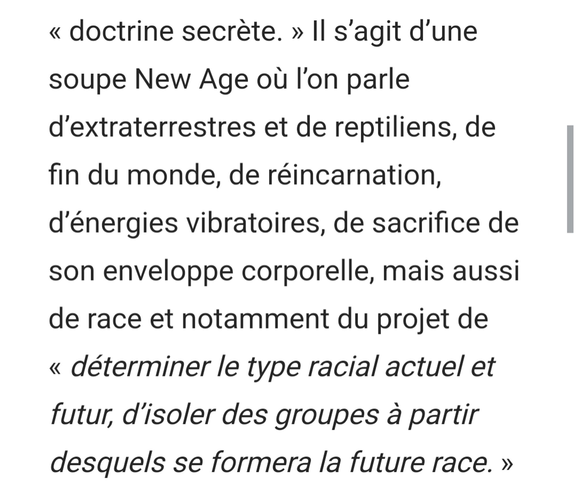 « doctrine secrète. » Il s’agit d’une soupe New Age où l’on parle d’extraterrestres et de reptiliens, de fin du monde, de réincarnation, d’énergies vibratoires, de sacrifice de son enveloppe corporelle, mais aussi de race et notamment du projet de « déterminer le type racial actuel et futur, d’isoler des groupes à partir desquels se formera la future race. »