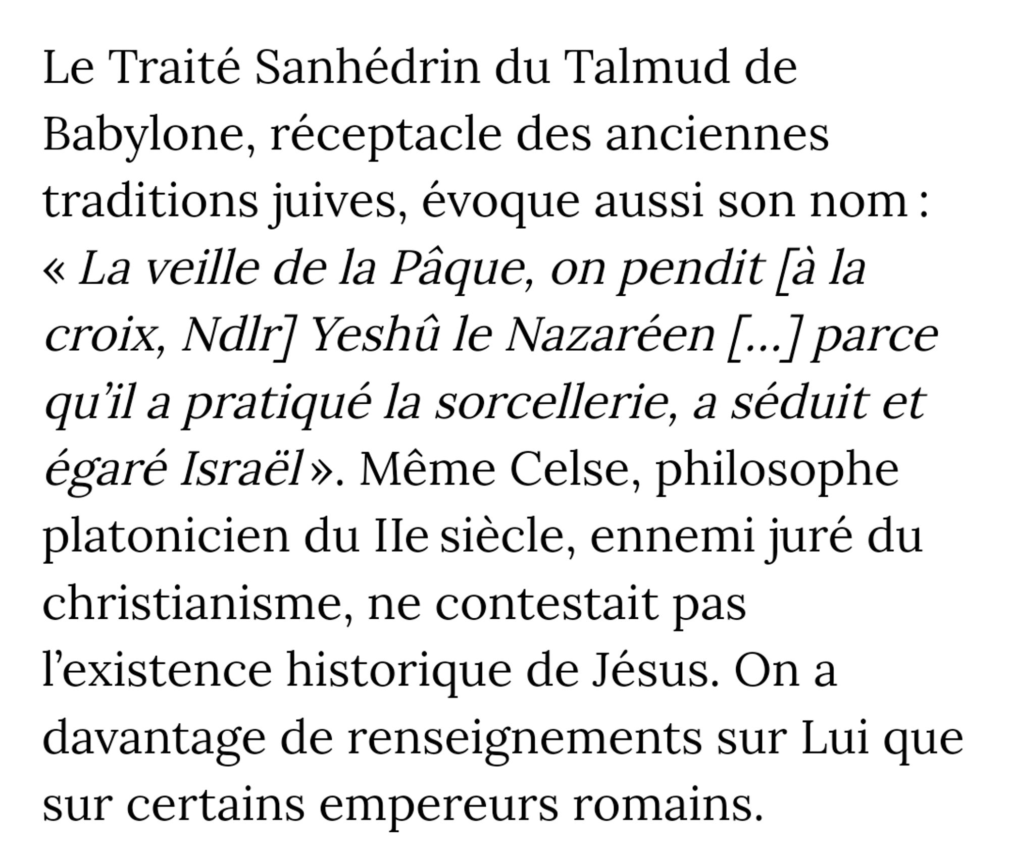 Le Traité Sanhedrin du Talmud de Babylone, réceptacle des anciennes traditions juives, évoque aussi son nom : « La veille de la Pâque, on pendit [à la croix, Ndlr] Yeshû le Nazaréen [...] parce qu'il a pratiqué la sorcellerie, a séduit et égaré Israël». Même Celse, philosophe platonicien du IIe siècle, ennemi juré du christianisme, ne contestait pas l'existence historique de Jésus. On a davantage de renseignements sur Lui que sur certains empereurs romains.