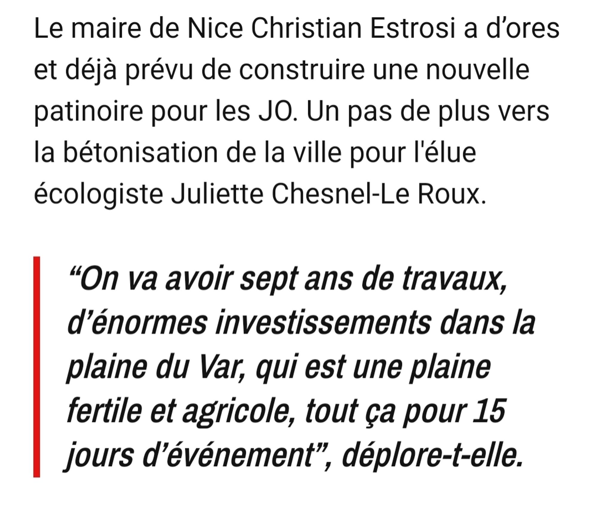 Le maire de Nice Christian Estrosi a d’ores et déjà prévu de construire une nouvelle patinoire pour les JO. Un pas de plus vers la bétonisation de la ville pour l'élue écologiste Juliette Chesnel-Le Roux.

“On va avoir sept ans de travaux, d’énormes investissements dans la plaine du Var, qui est une plaine fertile et agricole, tout ça pour 15 jours d’événement”, déplore-t-elle.