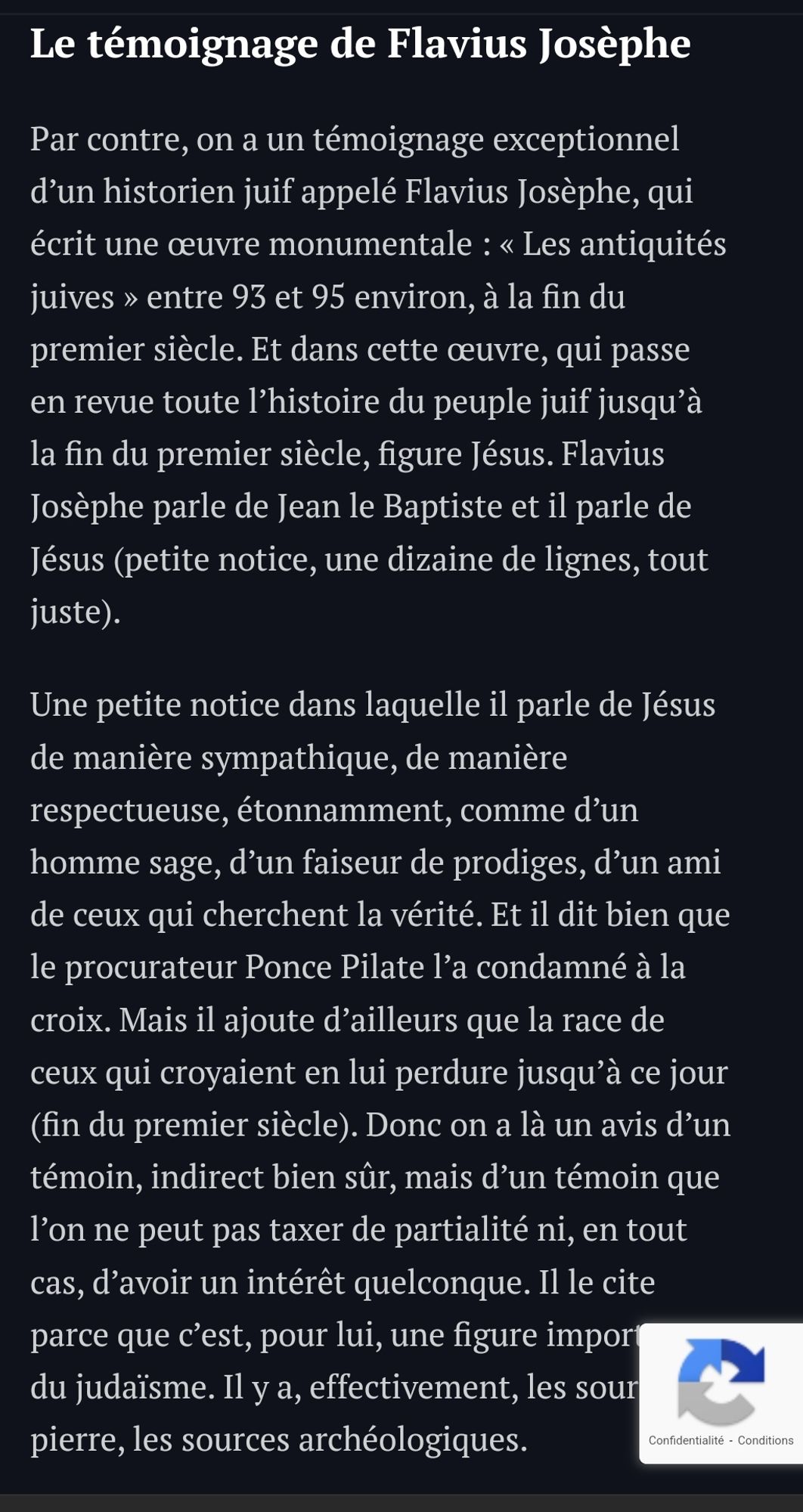 Le témoignage de Flavius Josèphe
Par contre, on a un témoignage exceptionnel d’un historien juif appelé Flavius Josèphe, qui écrit une œuvre monumentale : « Les antiquités juives » entre 93 et 95 environ, à la fin du premier siècle. Et dans cette œuvre, qui passe en revue toute l’histoire du peuple juif jusqu’à la fin du premier siècle, figure Jésus. Flavius Josèphe parle de Jean le Baptiste et il parle de Jésus (petite notice, une dizaine de lignes, tout juste).

Une petite notice dans laquelle il parle de Jésus de manière sympathique, de manière respectueuse, étonnamment, comme d’un homme sage, d’un faiseur de prodiges, d’un ami de ceux qui cherchent la vérité. Et il dit bien que le procurateur Ponce Pilate l’a condamné à la croix. Mais il ajoute d’ailleurs que la race de ceux qui croyaient en lui perdure jusqu’à ce jour (fin du premier siècle). Donc on a là un avis d’un témoin, indirect bien sûr.