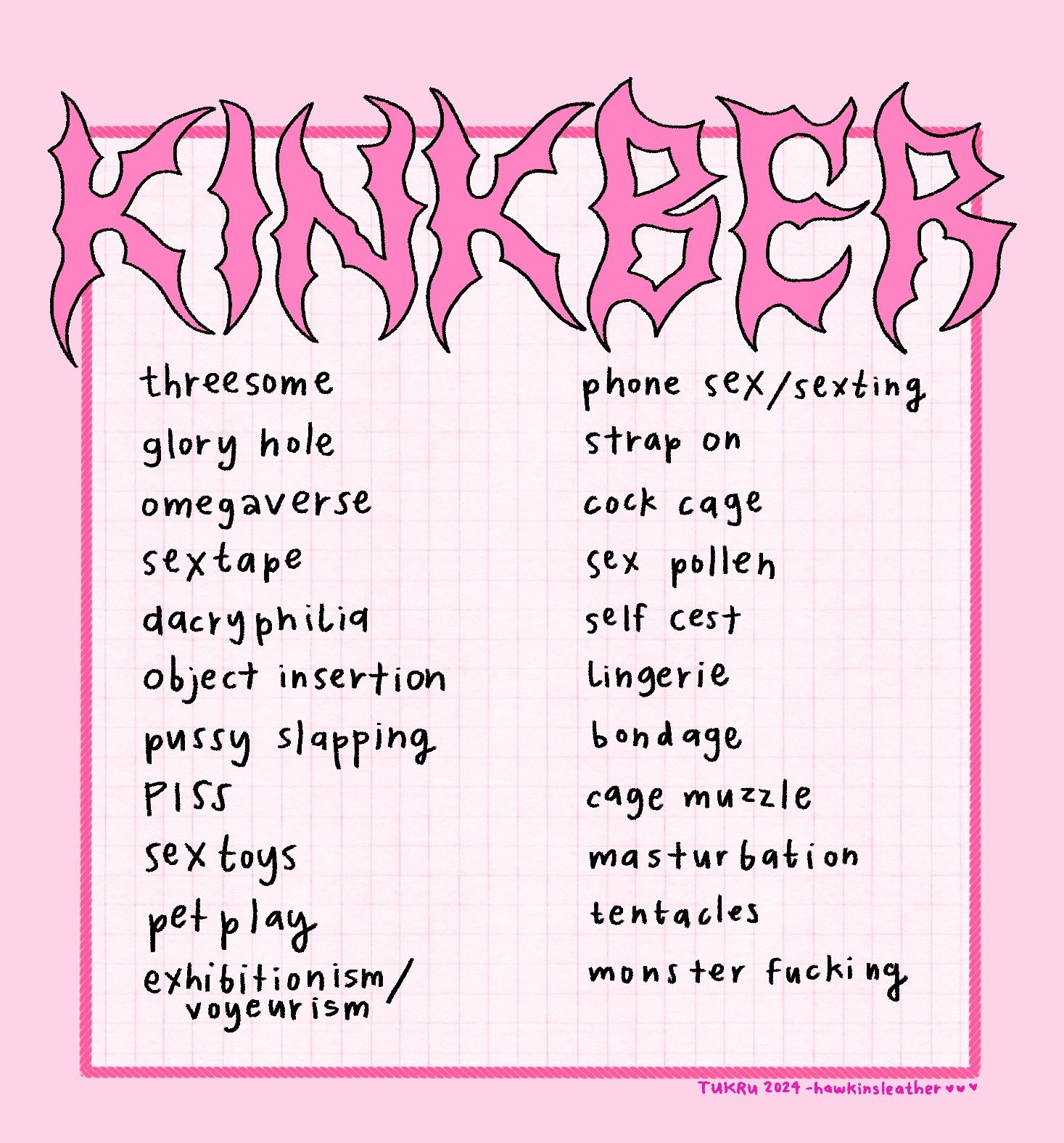 KINKBER prompt list / things i want to draw list, including: threesome, glory hole, omegaverse, sex tape, dacryphilia, object insertion, pussy slapping, piss, sex toys, pet play, exhibitionism/voyeurism, phone sex/sexting, strap on, cock cage, sex pollen, self cest, lingerie, bondage, cage muzzle, masturbation, tentacles, monster fucking. And it's all PINK