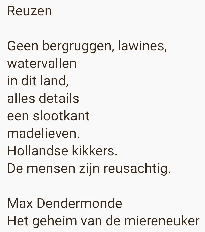 Reuzen

Geen bergruggen, lawines,
watervallen
in dit land,
alles details
een slootkant
madelieven.
Hollandse kikkers.
De mensen zijn reusachtig.

Max Dendermonde
Het geheim van de miereneuker