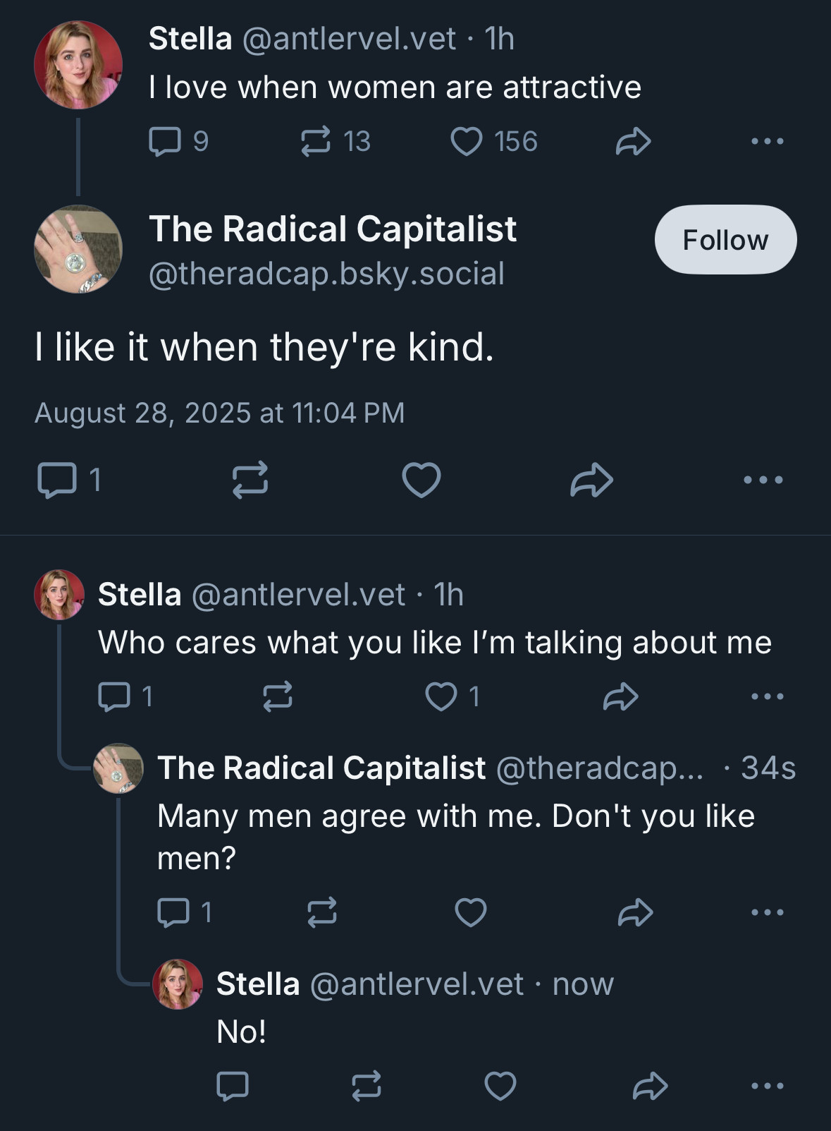 Stella @antlervel.vet • 1h
I love when women are attractive

The Radical Capitalist @theradcap.bsky.social
I like it when they're kind.

Stella @antlervel.vet • 1h
Who cares what you like I'm talking about me

The Radical Capitalist @theradcap... • 34s
Many men agree with me. Don't you like men?

Stella @antlervel.vet • now
No!
