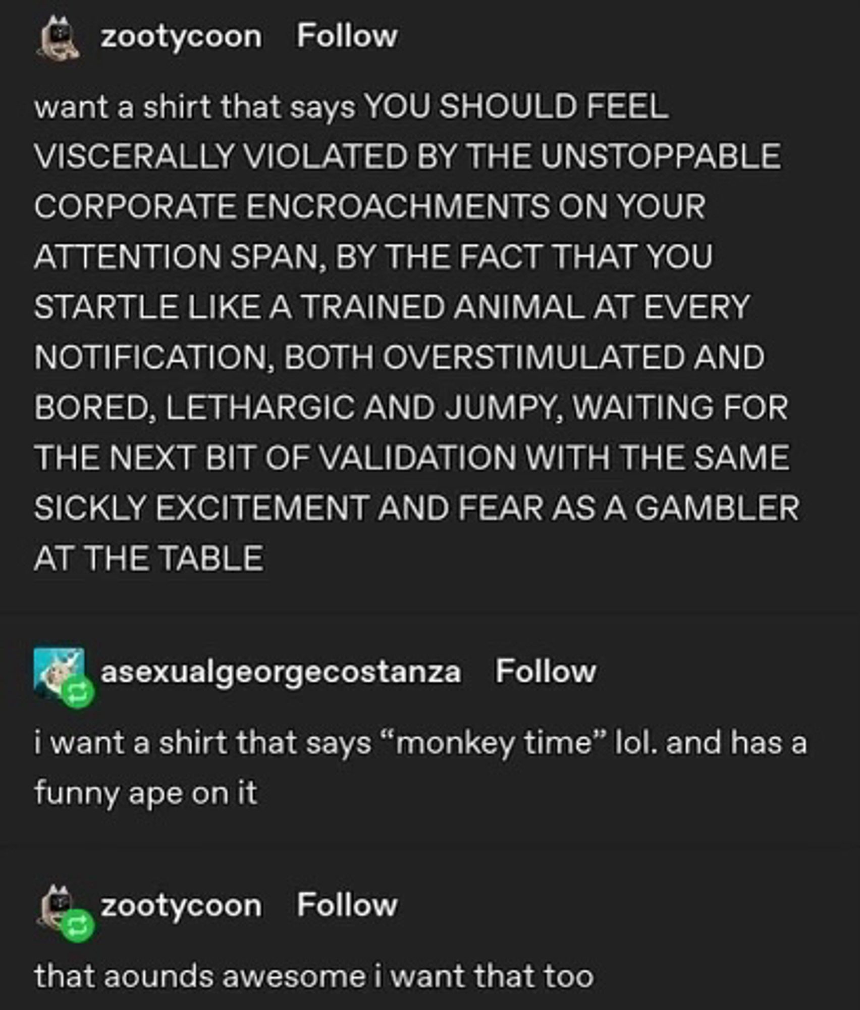 Tumblr post

zootycoon Follow
want a shirt that says YOU SHOULD FEEL VISCERALLY VIOLATED BY THE UNSTOPPABLE CORPORATE ENCROACHMENTS ON YOUR ATTENTION SPAN, BY THE FACT THAT YOU STARTLE LIKE A TRAINED ANIMAL AT EVERY NOTIFICATION, BOTH OVERSTIMULATED AND BORED, LETHARGIC AND JUMPY, WAITING FOR THE NEXT BIT OF VALIDATION WITH THE SAME SICKLY EXCITEMENT AND FEAR AS A GAMBLER AT THE TABLE

asexualgeorgecostanza
Follow
i want a shirt that says "monkey time" lol. and has a funny ape on it

zootycoon Follow
that aounds awesome i want that too