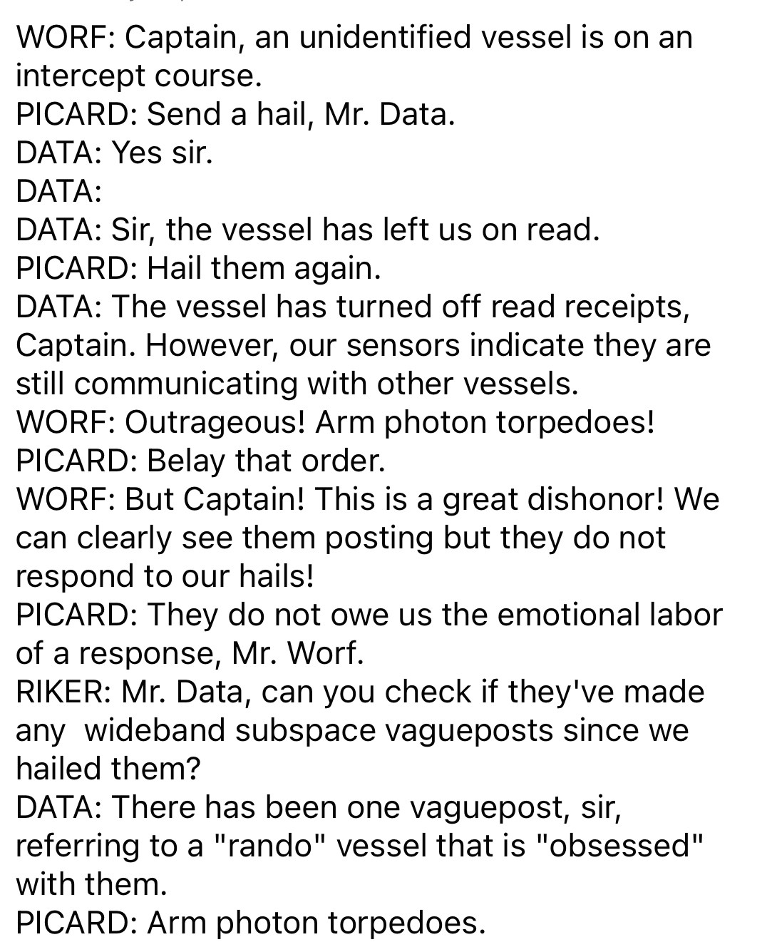 WORF: Captain, an unidentified vessel is on an intercept course.
PICARD: Send a hail, Mr. Data.
DATA: Yes sir.
DATA:
DATA: Sir, the vessel has left us on read.
PICARD: Hail them again.
DATA: The vessel has turned off read receipts, Captain. However, our sensors indicate they are still communicating with other vessels.
WORF: Outrageous! Arm photon torpedoes!
PICARD: Belay that order.
WORF: But Captain! This is a great dishonor! We can clearly see them posting but they do not respond to our hails!
PICARD: They do not owe us the emotional labor of a response, Mr. Worf.
RIKER: Mr. Data, can you check if they've made any wideband subspace vagueposts since we hailed them?
DATA: There has been one vaguepost, sir, referring to a "rando" vessel that is "obsessed" with them.
PICARD: Arm photon torpedoes.