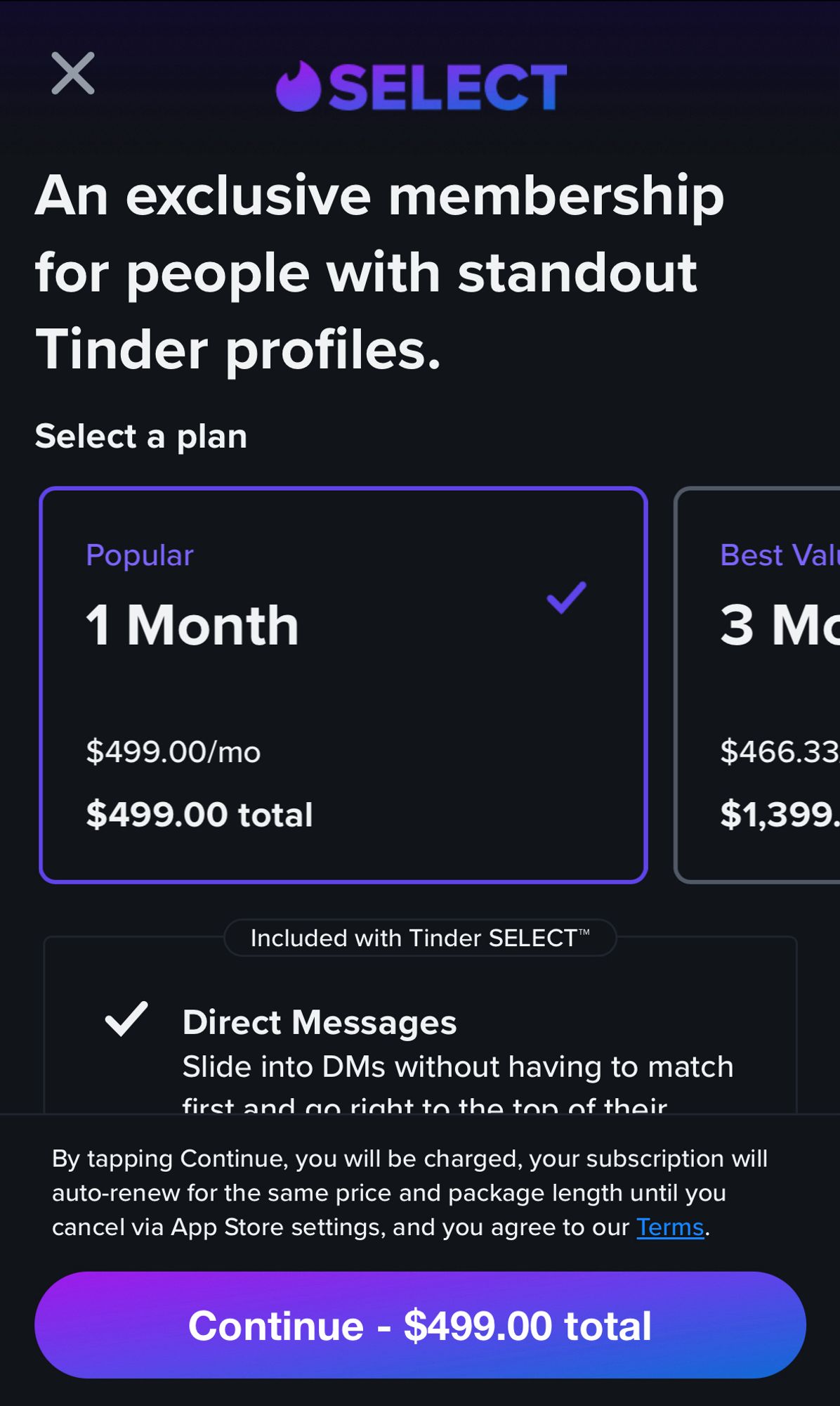 • SELECT
An exclusive membership for people with standout
Tinder profiles.
Select a plan
Popular
1 Month
Best Value
3 Months
$499.00/mo
$499.00 total
$466.33
$1,399.
Included with Tinder SELECT™
V Direct Messages
Slide into DMs without having to match
firet and an rinht tn the ton nf thair
By tapping Continue, you will be charged, your subscription will auto-renew for the same price and package length until you cancel via App Store settings, and you agree to our Terms.
Continue - $499.00 total