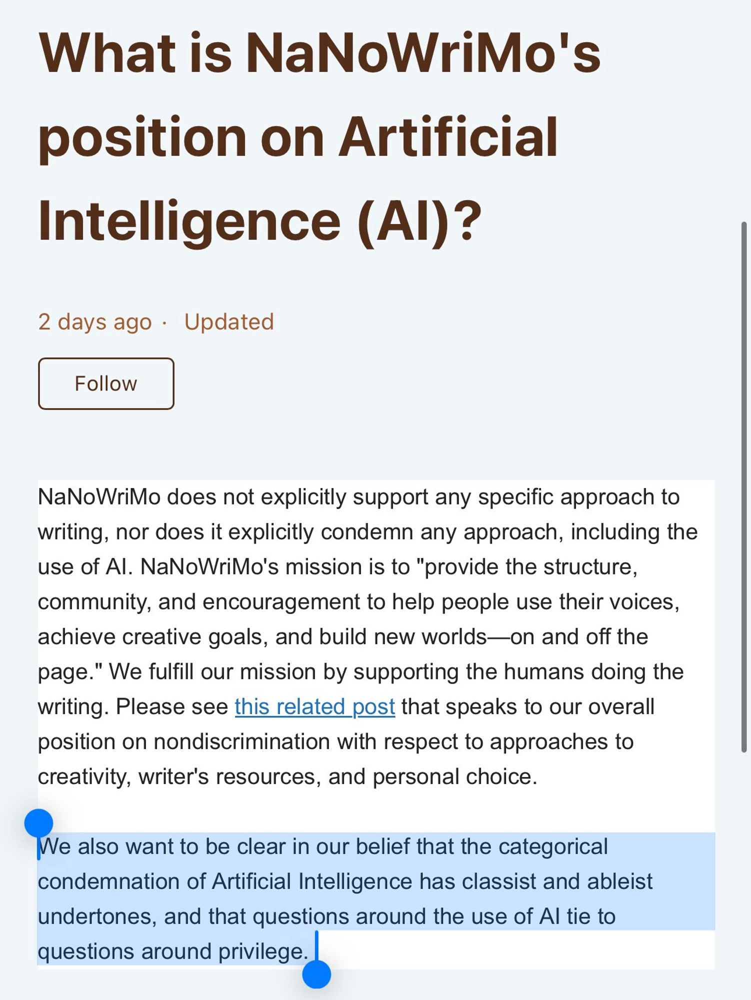 What is NaNoWriMo's position on Artificial
Intelligence (Al)?
2 days ago • Updated
Follow
NaNoWriMo does not explicitly support any specific approach to writing, nor does it explicitly condemn any approach, including the use of Al. NaNoWriMo's mission is to "provide the structure, community, and encouragement to help people use their voices, achieve creative goals, and build new worlds—on and off the page." We fulfill our mission by supporting the humans doing the writing. Please see this related post that speaks to our overall position on nondiscrimination with respect to approaches to creativity, writer's resources, and personal choice.
We also want to be clear in our belief that the categorical condemnation of Artificial Intelligence has classist and ableist undertones, and that questions around the use of Al tie to questions around privilege.