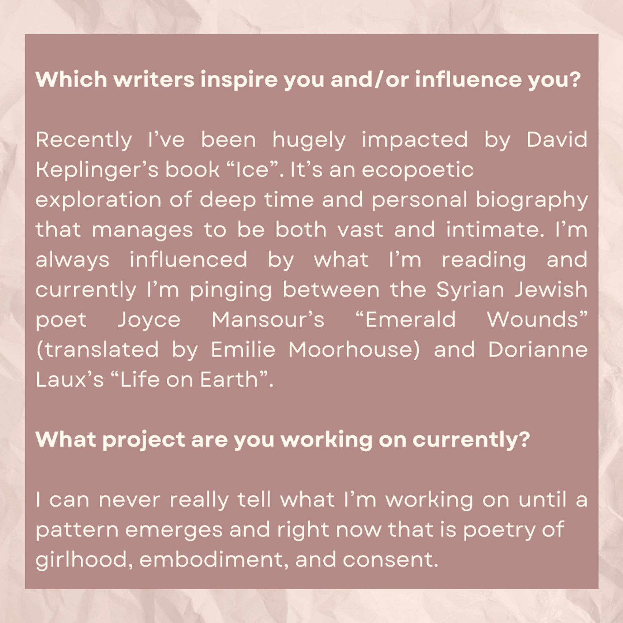 Which writers inspire you and/or influence you?

Recently I've been hugely impacted by David Keplinger's book "Ice." It's an ecopoetic exploration of deep time and personal biography that manages to be both vast and intimate. I'm always influenced by what I'm reading and currently I'm pinging between the Syrian Jewish poet Joyce Mansour's "Emerald Wounds" (translated by Emilie Moorhouse) and Dorianne Laux's "Life on Earth." 

What project are you working on currently?

I can never really tell what I'm working on until a pattern emerges, and right now that is poetry of girlhood, embodiment, and consent.