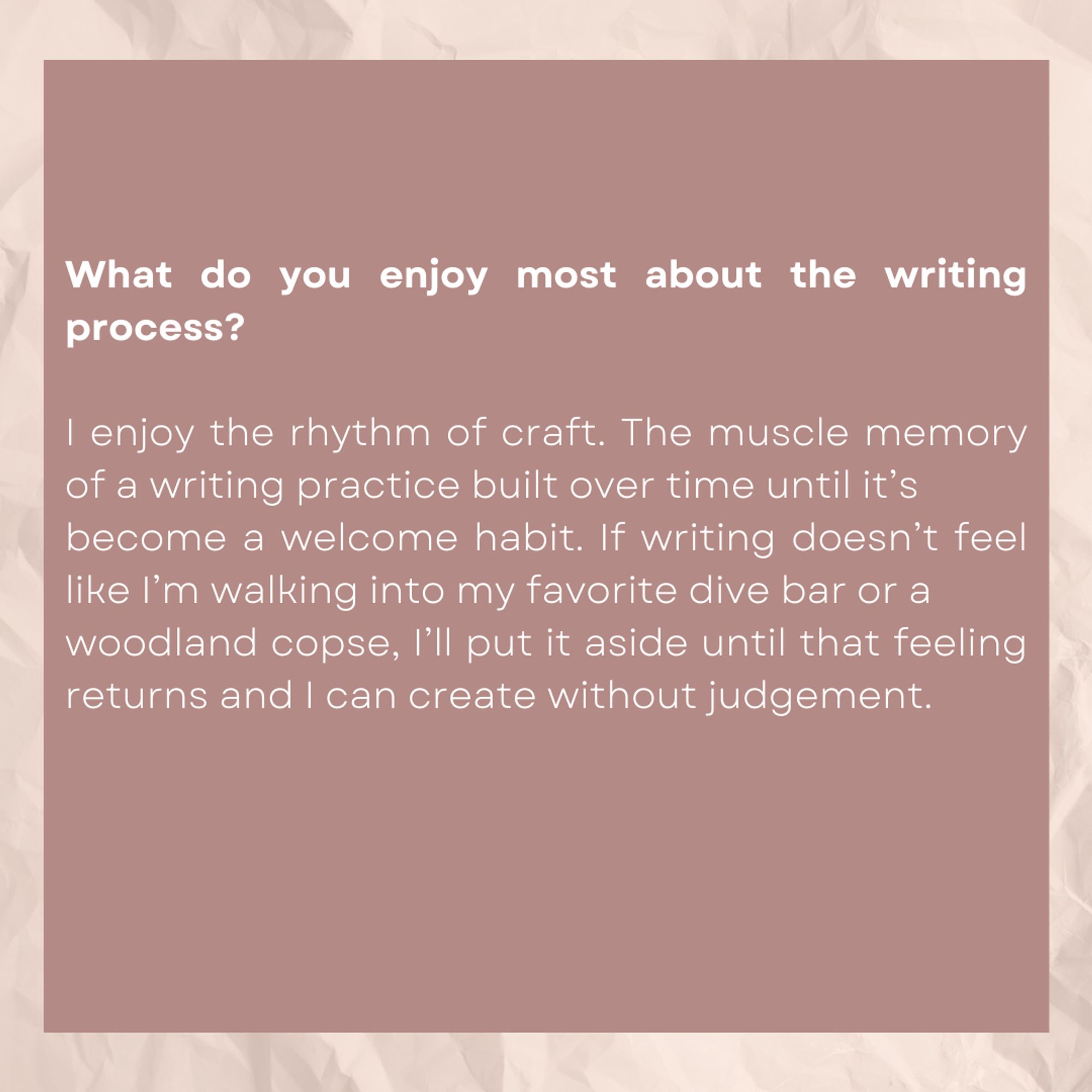 What do you enjoy most about the writing process?

I enjoy the rhythm of craft. The muscle memory of a writing practice built over time until it's become a welcome habit. If writing doesn't feel like I'm walking into my favorite dive bar or a woodland copse, I'll put it aside until that feeling returns and I can create without judgment.