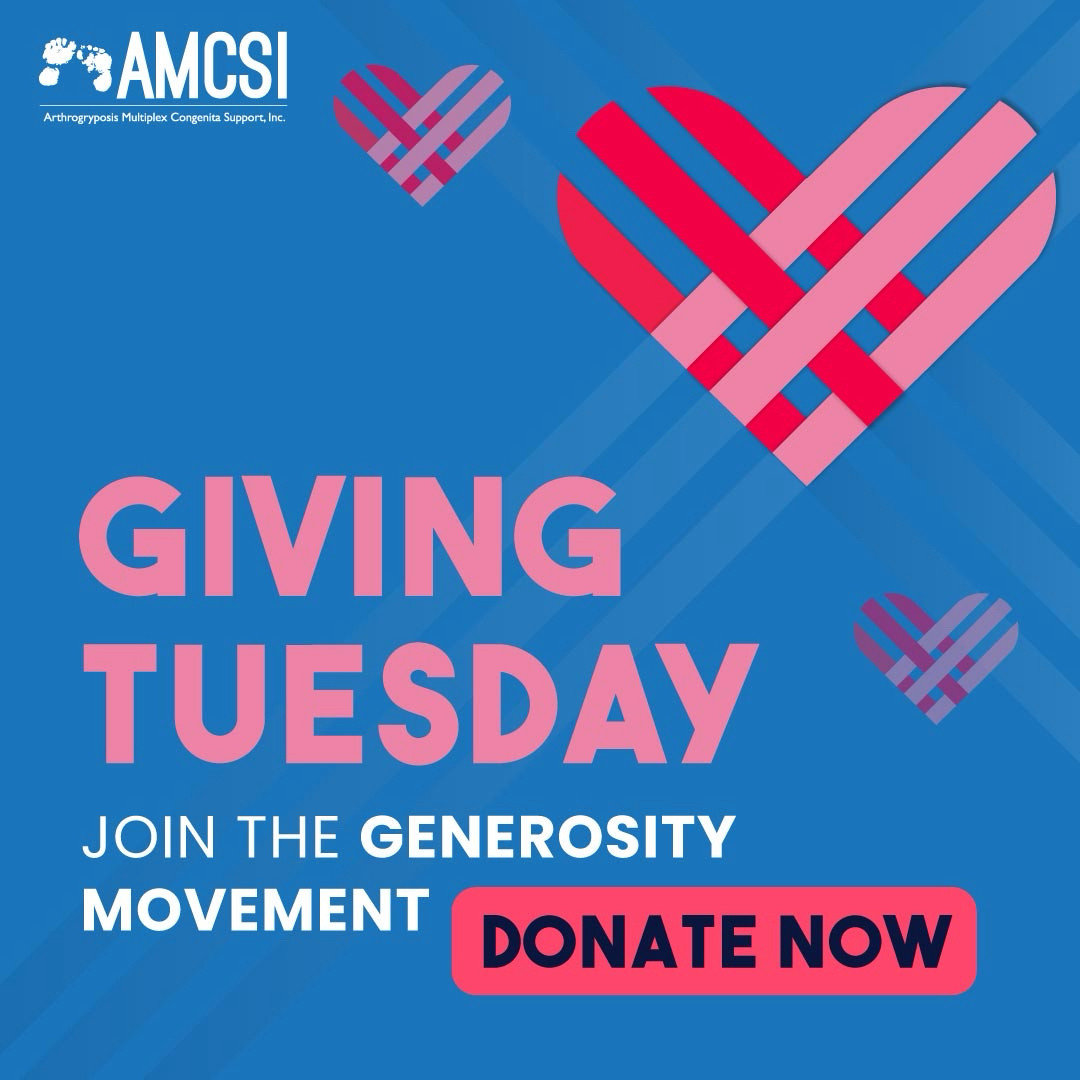 The main image has the AMCSI 
Arthrogryposis Multiplex Congenita 
Support, Inc. Logo small, in white in the 
upper left corner & the entire image has the
AMCSI blue background. Of three Giving 
Tuesday emblems, one is more prominent 
in the upper right section with blue gradient 
lines extended out of it & the other two 
emblems are smaller & transparent on 
either side. The mid to lower left section 
says GIVING TUESDAY JOIN THE 
GENEROSITY MOVEMENT with a 
DONATE NOW button.