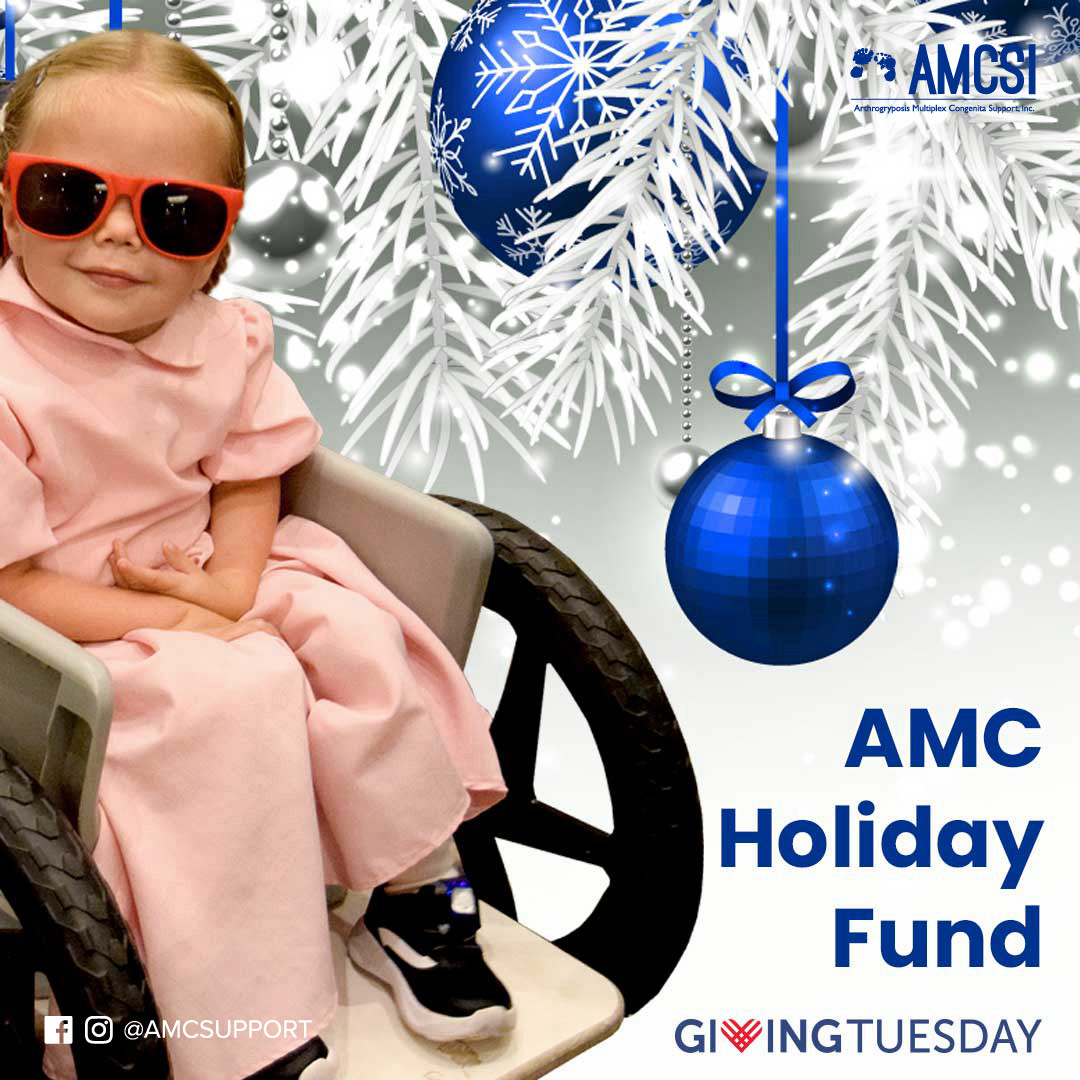 The last two images have a festive holiday background with a white pine needle tree, blue ribbon & blue ornaments. One image shows a little girl in her wheelchair wearing red sunglasses from the 18th Annual 
AMCSI Conference in Columbus, Ohio. In the bottom right corner, it says AMC Holiday Fund with the Giving Tuesday Logounder it & in the bottom left, in white, is the Facebook & Instagram logo with the tab @AMCSUPPORT. The second image 
shows a mom with her little boy wearing a blue party hat, a light blue t-shirt with an AMC wristband, holding a sign that says #AMCSTRONG, also from the 18th Annual Arthrogryposis Multiplex Congenita Support, Inc. Conference In Columbus, OH. In the bottom left corner, it says AMC 
Holiday Fund with the Giving Tuesday Logo under it & in the bottom right, in white, is the Facebook & Instagram logo with the tab @AMCSUPPORT.