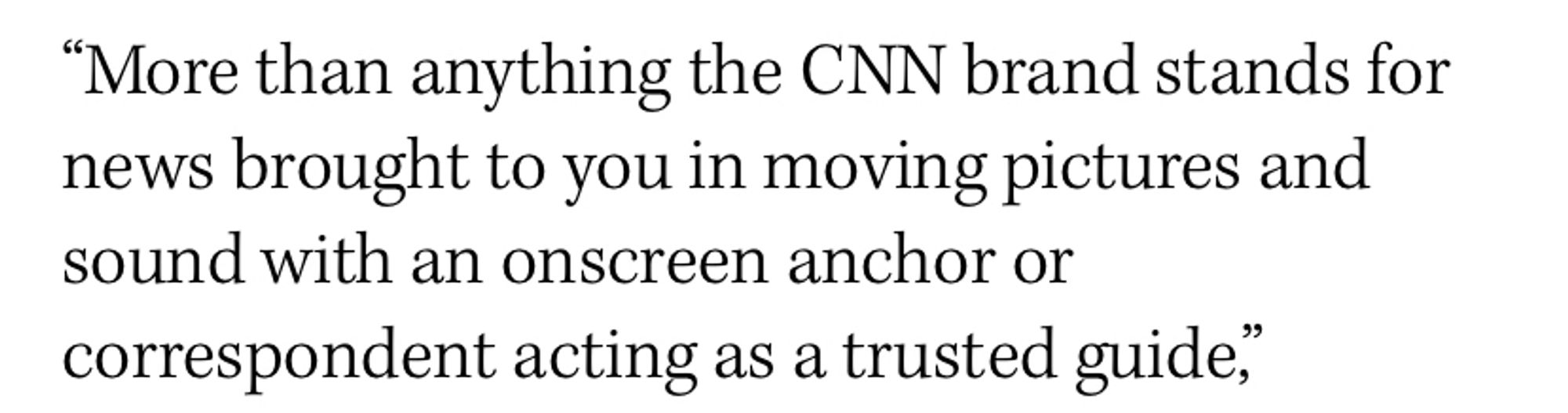 "More than anything the CNN brand stands for news brought to you in moving pictures and sound with an onscreen anchor or correspondent acting as a trusted guide.”