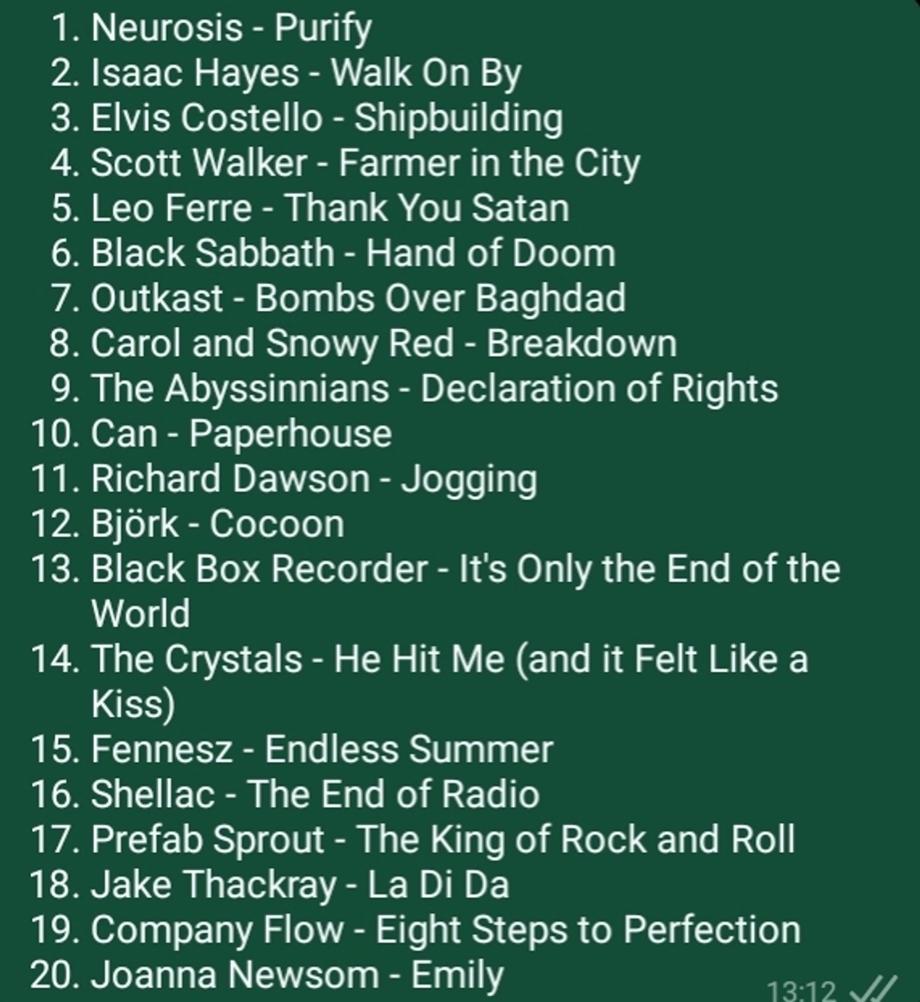 1. Neurosis - Purify
2. Isaac Hayes - Walk On By
3. Elvis Costello - Shipbuilding
4. Scott Walker - Farmer in the City
5. Leo Ferre - Thank You Satan
6. Black Sabbath - Hand of Doom
7. Outkast - Bombs Over Baghdad
8. Carol and Snowy Red - Breakdown
9. The Abyssinnians - Declaration of Rights
10. Can - Paperhouse
11. Richard Dawson - Jogging
12. Björk - Cocoon
13. Black Box Recorder - It's Only the End of the World
14. The Crystals - He Hit Me (and it Felt Like a Kiss)
15. Fennesz - Endless Summer
16. Shellac - The End of Radio
17. Prefab Sprout - The King of Rock and Roll
18. Jake Thackray - La Di Da
19. Company Flow - Eight Steps to Perfection
20. Joanna Newsom - Emily