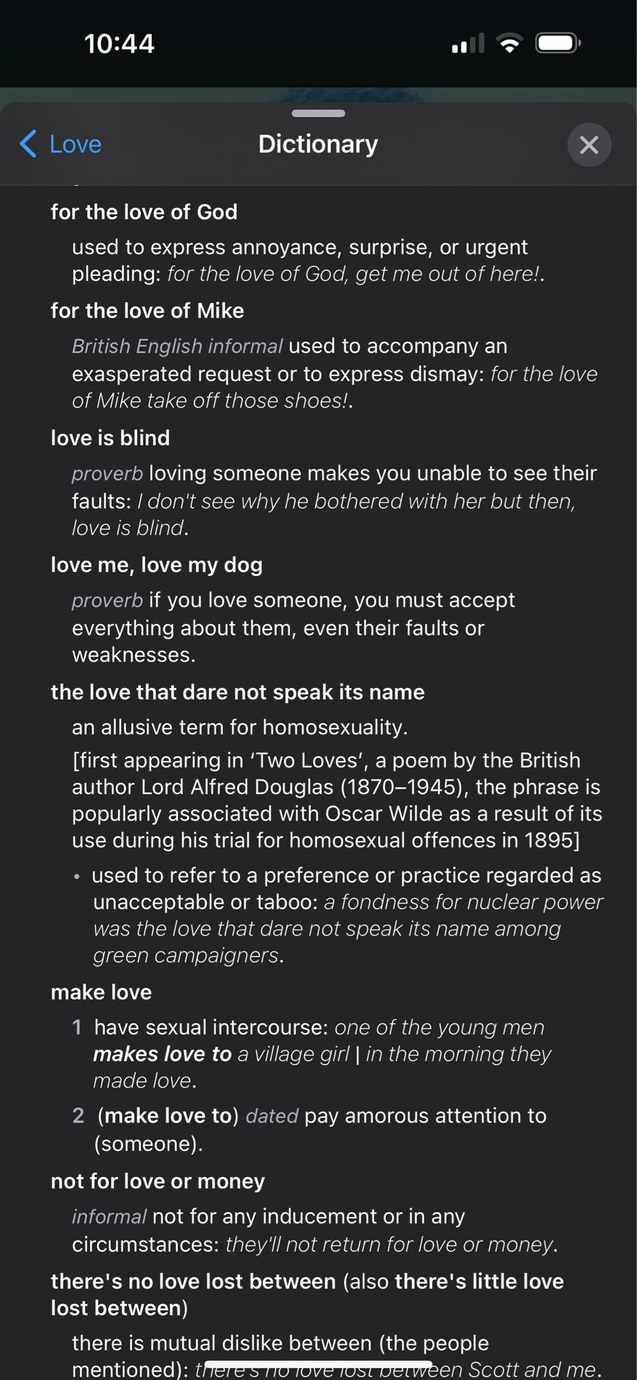 10:44
＜ Love
Dictionary
for the love of God
used to express annoyance, surprise, or urgent pleading: for the love of God, get me out of here!.
for the love of Mike
British English informal used to accompany an exasperated request or to express dismay: for the love of Mike take off those shoes!.
love is blind
proverb loving someone makes you unable to see their faults: / don't see why he bothered with her but then, love is blind.
love me, love my dog
proverb if you love someone, you must accept everything about them, even their faults or weaknesses.
the love that dare not speak its name an allusive term for homosexuality.
[first appearing in 'Two Loves', a poem by the British author Lord Alfred Douglas (1870-1945), the phrase is popularly associated with Oscar Wilde as a result of its use during his trial for homosexual offences in 1895]
• used to refer to a preference or practice regarded as unacceptable or taboo: a fondness for nuclear power was the love that dare not speak its name a