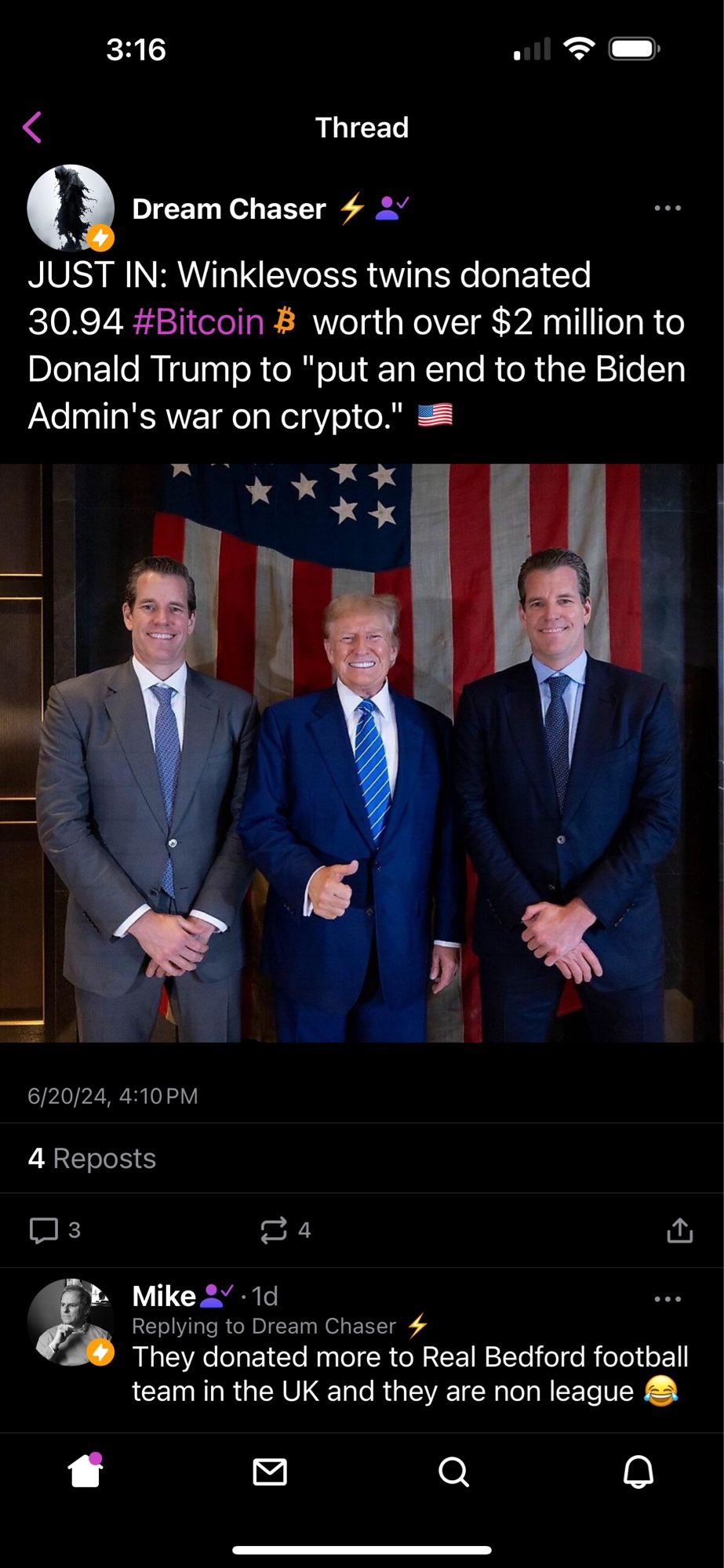 3:16
Thread
Dream Chaser
JUST IN: Winklevoss twins donated
30.94 #Bitcoin # worth over $2 million to Donald Trump to "put an end to the Biden Admin's war on crypto."
6/20/24, 4:10 PM
4 Reposts
3
14
Mike
..
Replying to Dream Chaser 4
They donated more to Real Bedford football team in the UK and they are non league