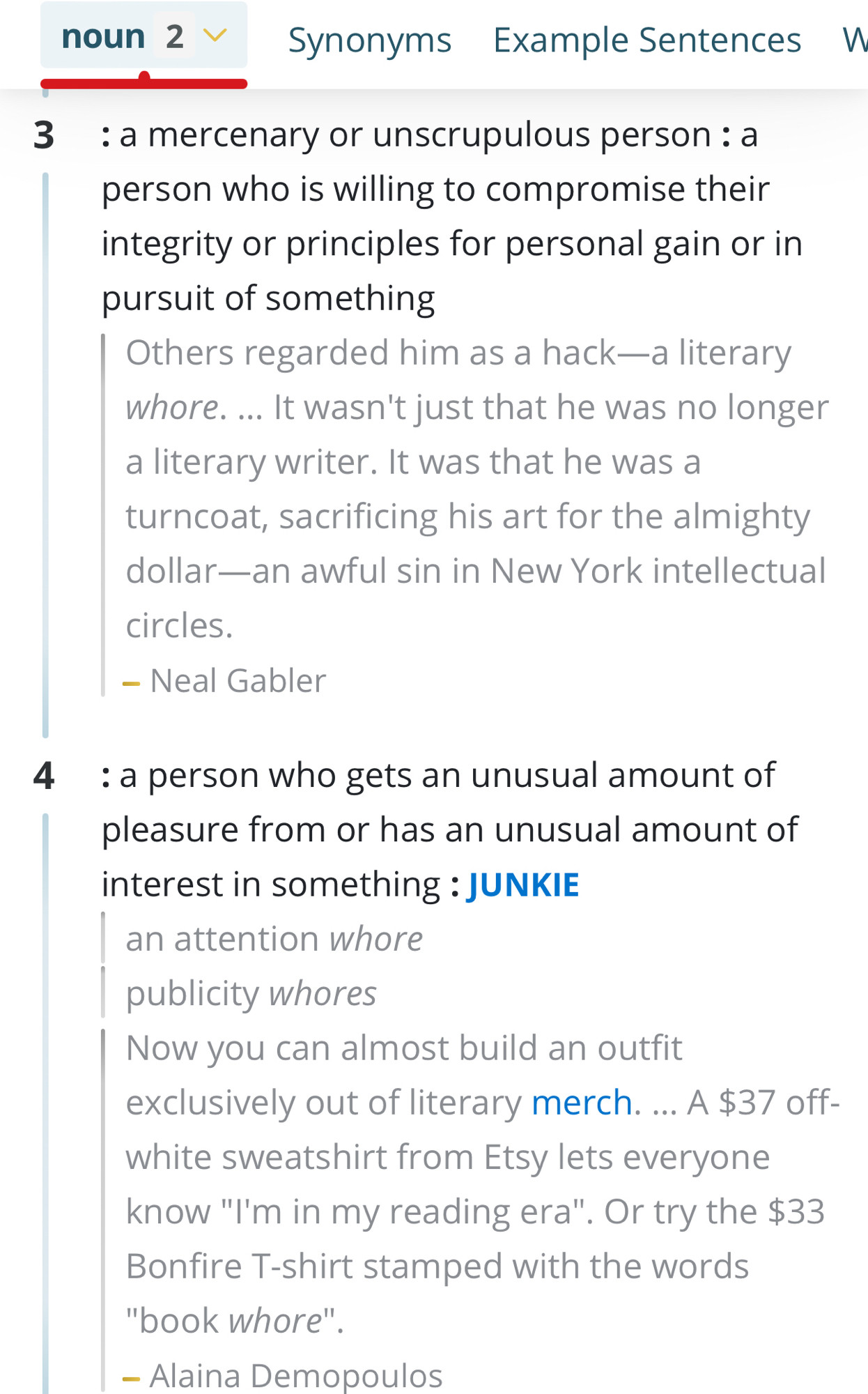 noun 2 v
Synonyms Example Sentences W
3 : a mercenary or unscrupulous person: a person who is willing to compromise their integrity or principles for personal gain or in pursuit of something
Others regarded him as a hack—a literary whore. ... It wasn't just that he was no longer a literary writer. It was that he was a turncoat, sacrificing his art for the almighty dollar—an awful sin in New York intellectual
circles.
- Neal Gabler
4 : a person who gets an unusual amount of pleasure from or has an unusual amount of interest in something: JUNKIE
an attention whore publicity whores
Now you can almost build an outfit exclusively out of literary merch. ... A $37 off-white sweatshirt from Etsy lets everyone know "I'm in my reading era"
' Or try the $33
Bonfire T-shirt stamped with the words
"book whore"
- Alaina Demopoulos