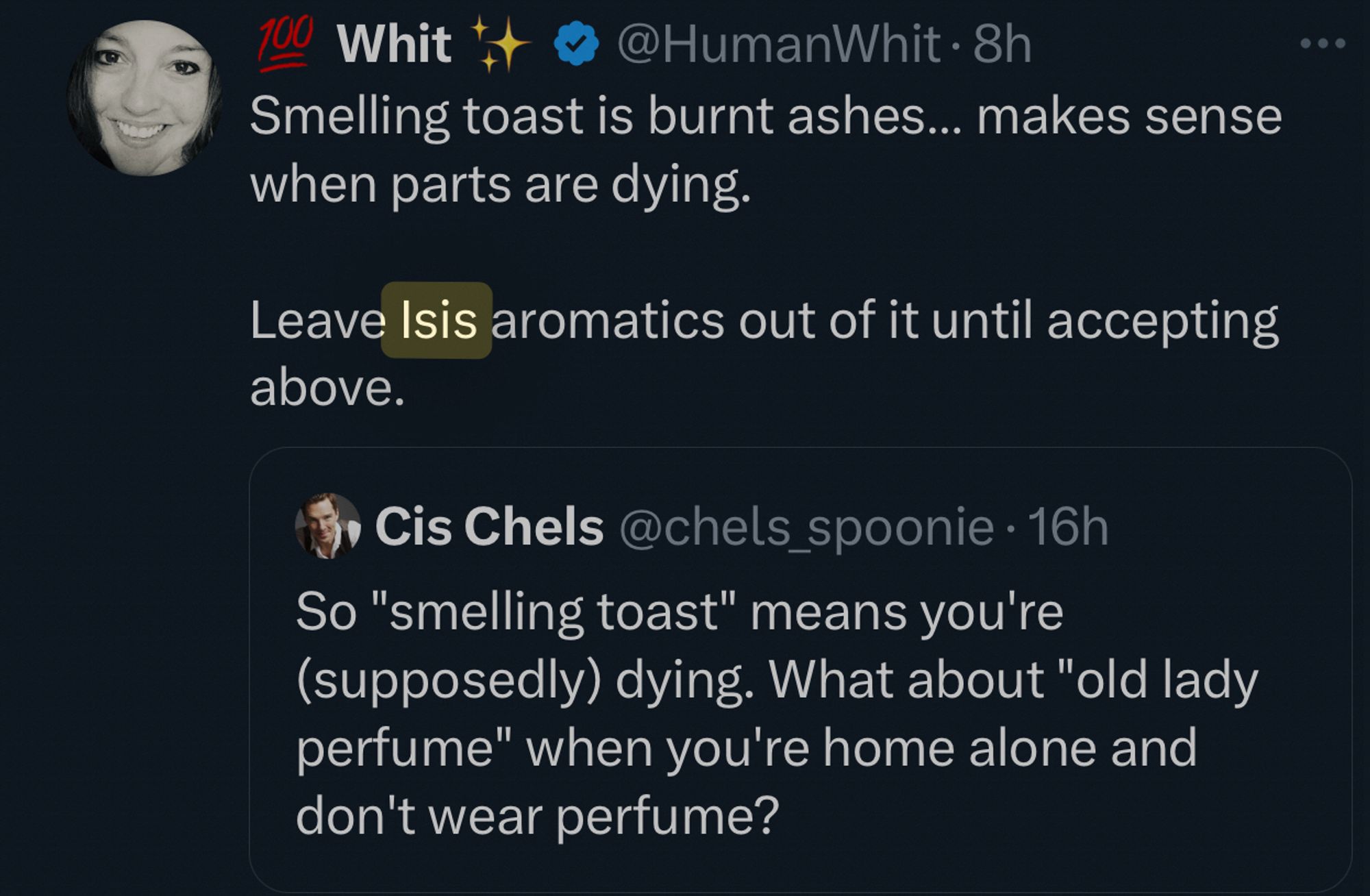 100
Whit
• @HumanWhit • 8h
Smelling toast is burnt ashes... makes sense when parts are dying.
Leave Isis aromatics out of it until accepting above.
Cis Chels @chels_spoonie • 16h
So "smelling toast" means you're (supposedly) dying. What about "old lady perfume" when you're home alone and don't wear perfume?