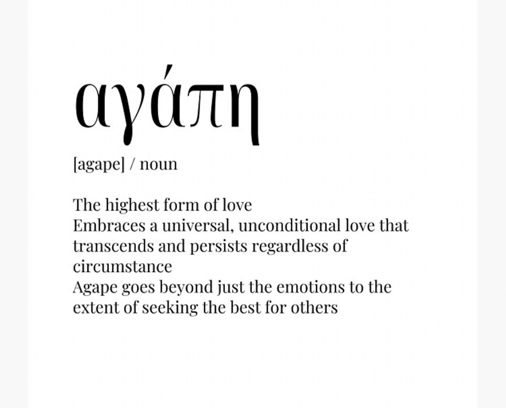 ayárn
agape] / noun
The highest form of love
Embraces a universal, unconditional love that transcends and persists regardless of circumstance
Agape goes beyond just the emotions to the extent of seeking the best for others