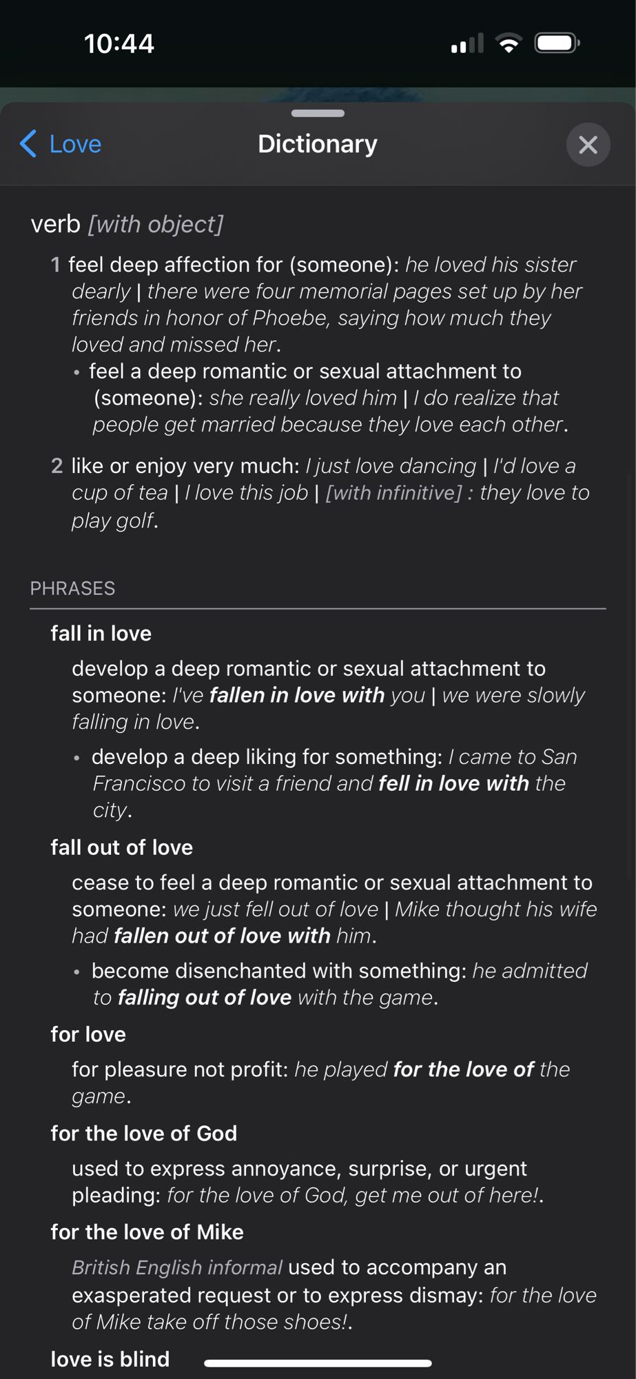 10:44
• Love
Dictionary
verb [with object]
1 feel deep affection for (someone): he loved his sister dearly | there were four memorial pages set up by her friends in honor of Phoebe, saying how much they loved and missed her.
• feel a deep romantic or sexual attachment to (someone): she really loved him | / do realize that people get married because they love each other.
2 like or enjoy very much: / just love dancing I I'd love a cup of tea | / love this job | [with infinitive] : they love to play golf.
PHRASES
fall in love
develop a deep romantic or sexual attachment to someone: /'ve fallen in love with you | we were slowly falling in love.
• develop a deep liking for something: / came to San Francisco to visit a friend and fell in love with the city.
fall out of love
cease to feel a deep romantic or sexual attachment to someone: we just fell out of love | Mike thought his wife had fallen out of love with him.
• become disenchanted with something: he admitted to falling out of love wit