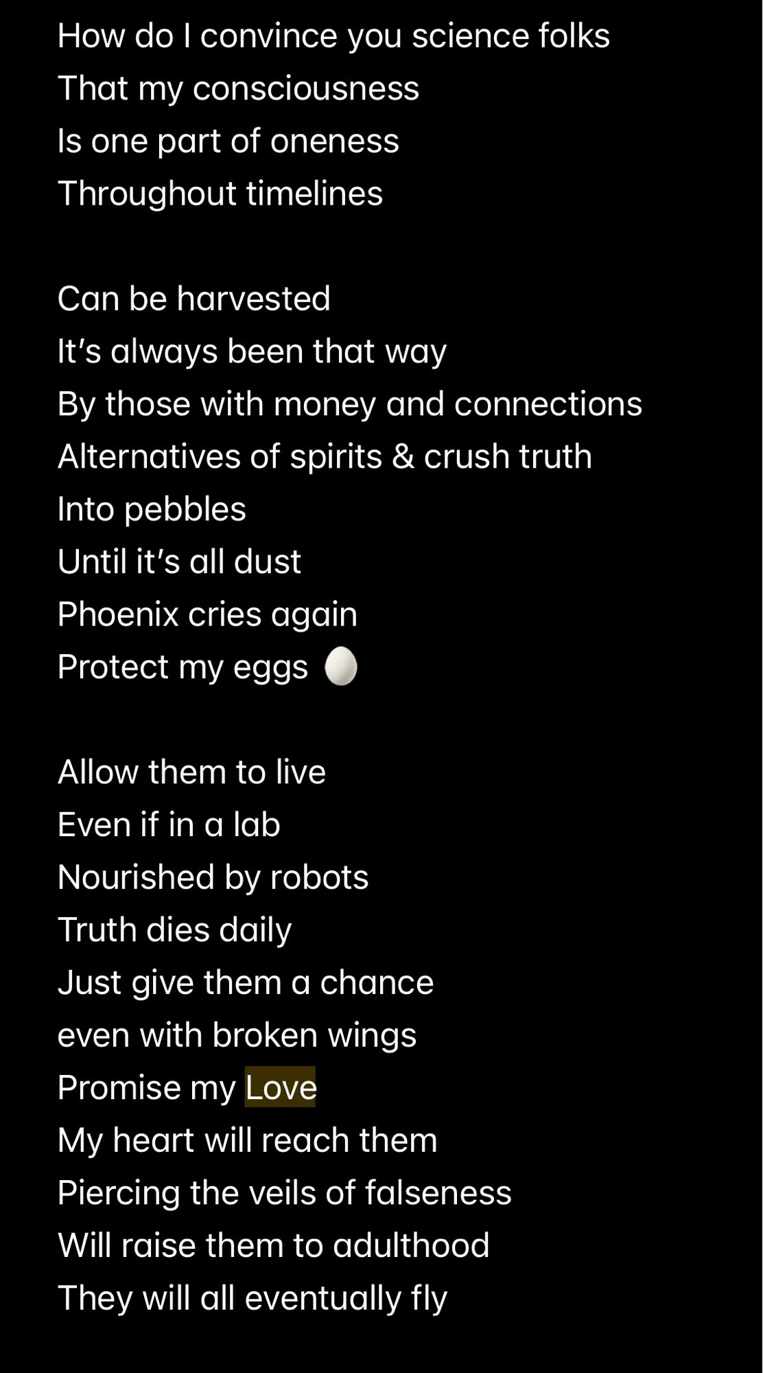 How do I convince you science folks
That my consciousness Is one part of oneness
Throughout timelines
Can be harvested
It's always been that way
By those with money and connections
Alternatives of spirits & crush truth
Into pebbles
Until it's all dust
Phoenix cries again
Protect my eggs
Allow them to live
Even if in a lab
Nourished by robots
Truth dies daily
Just give them a chance even with broken wings
Promise my Love
My heart will reach them
Piercing the veils of falseness
Will raise them to adulthood
They will all eventually fly