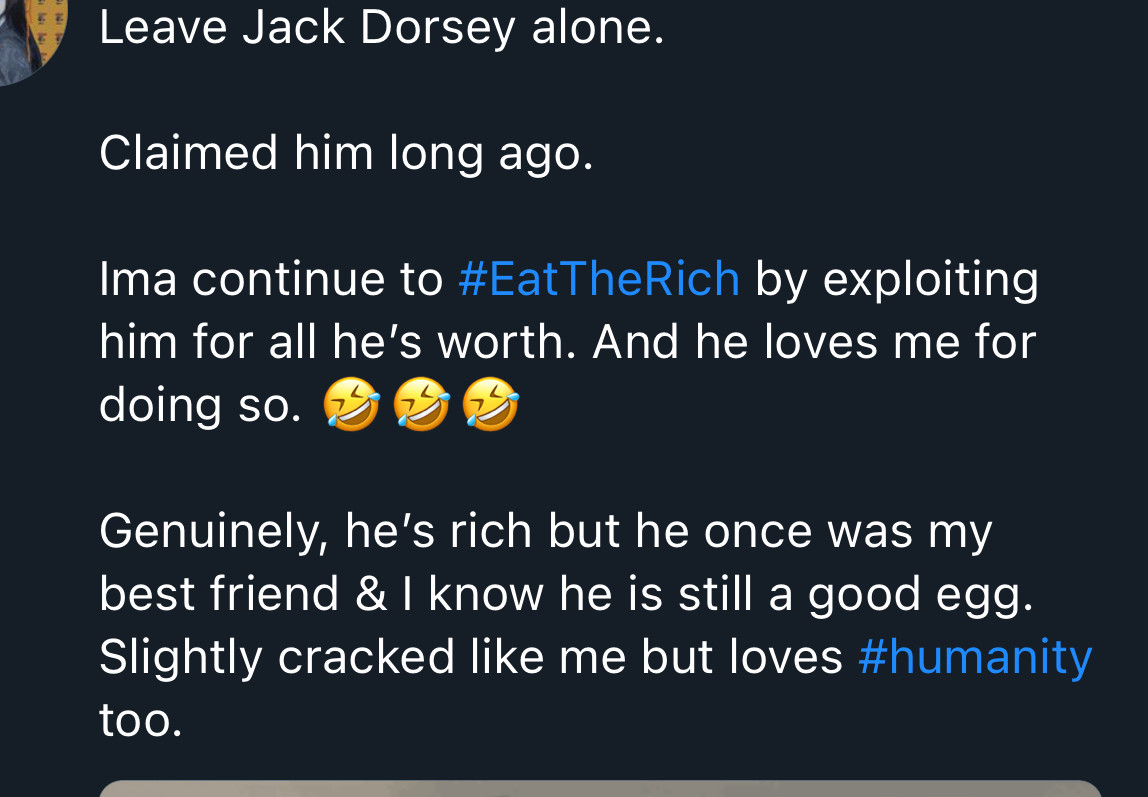 Leave Jack Dorsey alone.
Claimed him long ago.
Ima continue to #EatTheRich by exploiting him for all he's worth. And he loves me for doing so.
Genuinely, he's rich but he once was my best friend & I know he is still a good egg.
Slightly cracked like me but loves #humanity too.