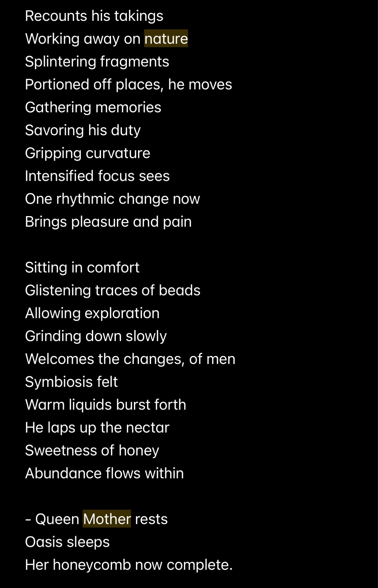 Recounts his takings
Working away on nature
Splintering fragments
Portioned off places, he moves
Gathering memories
Savoring his duty
Gripping curvature
Intensified focus sees
One rhythmic change now
Brings pleasure and pain
Sitting in comfort
Glistening traces of beads
Allowing exploration
Grinding down slowly
Welcomes the changes, of men
Symbiosis felt
Warm liquids burst forth
He laps up the nectar
Sweetness of honey
Abundance flows within
- Queen Mother rests
Oasis sleeps
Her honeycomb now complete.