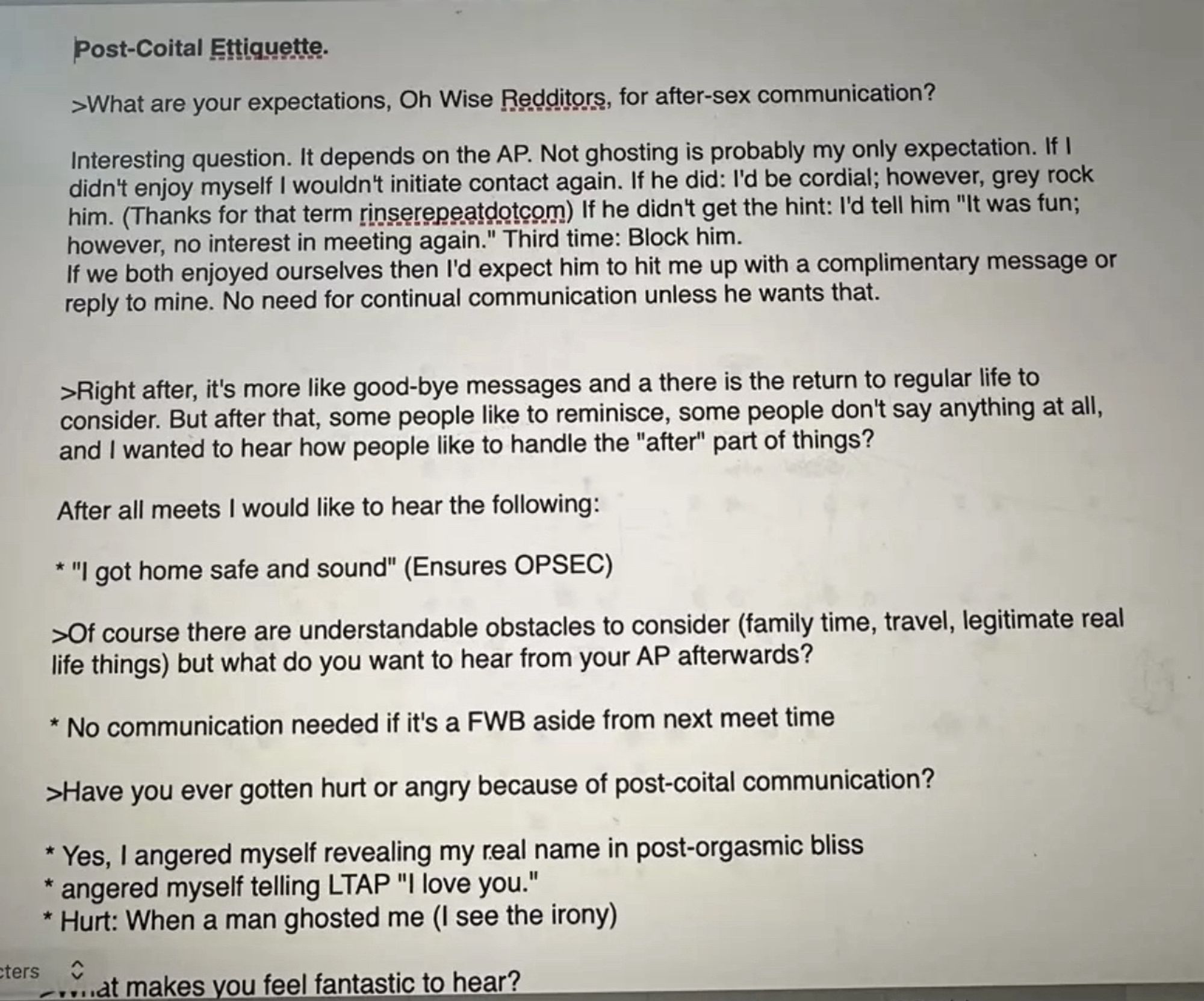 Post-Coital Etiquette.
›What are your expectations, Oh Wise Redditors, for after-sex communication?
Interesting question. It depends on the AP. Not ghosting is probably my only expectation. If I didn't enjoy myself I wouldn't initiate contact again. If he did: I'd be cordial; however, grey rock him. (Thanks for that term rinserepeatdotcom) If he didn't get the hint: I'd tell him "It was fun; however, no interest in meeting again." Third time: Block him.
If we both enjoyed ourselves then I'd expect him to hit me up with a complimentary message or reply to mine. No need for continual communication unless he wants that.
›Right after, it's more like good-bye messages and a there is the return to regular life to consider. But after that, some people like to reminisce, some people don't say anything at all, and I wanted to hear how people like to handle the "after" part of things?
After all meets I would like to hear the following:
* "I got home safe and sound" (Ensures OPSEC)
>Of cours